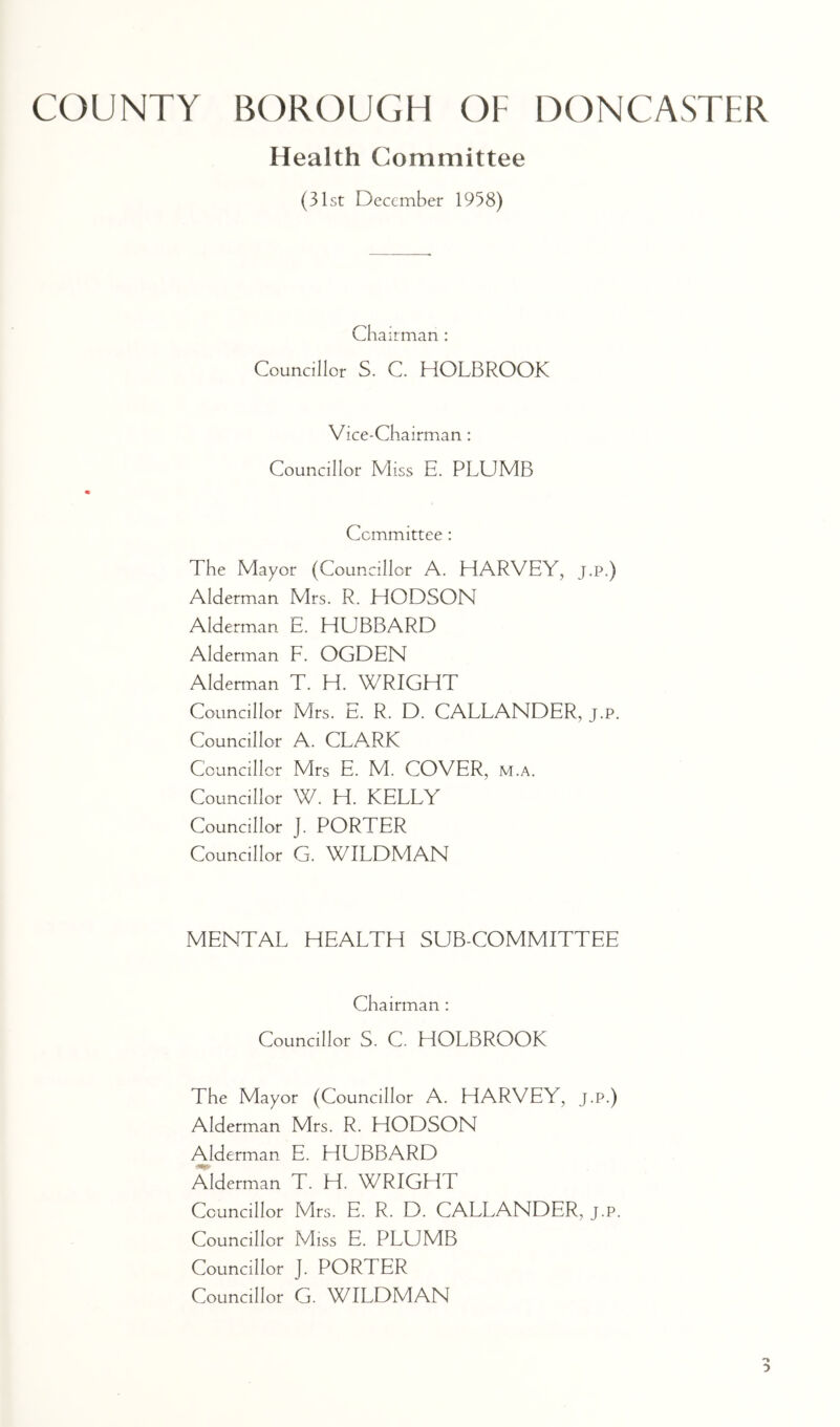 Health Committee (31st December 1958) Chairman : Councillor S. C. HOLBROOK Vice-Chairman : Councillor Miss E. PLUMB Committee : The Mayor (Councillor A. HARVEY, J.P.) Alderman Mrs. R. HODSON Alderman E. HUBBARD Alderman F. OGDEN Alderman T. H. WRIGHT Councillor Mrs. E. R. D. CALLANDER, j.p. Councillor A. CLA.RK Councillor Mrs E. M. COVER, m.a. Councillor W. H. KELLY Councillor J. PORTER Councillor G. WILDMAN MENTAL HEALTH SUB-COMMITTEE Chairman : Councillor S. C. HOLBROOK The Mayor (Councillor A. HARVEY, J.P.) Alderman Mrs. R. HODSON Alderman E. HUBBARD Alderman T. H. WRIGHT Councillor Mrs. E. R. D. CALLANDER, j.p. Councillor Miss E. PLUMB Councillor J. PORTER Councillor G. WILDMAN
