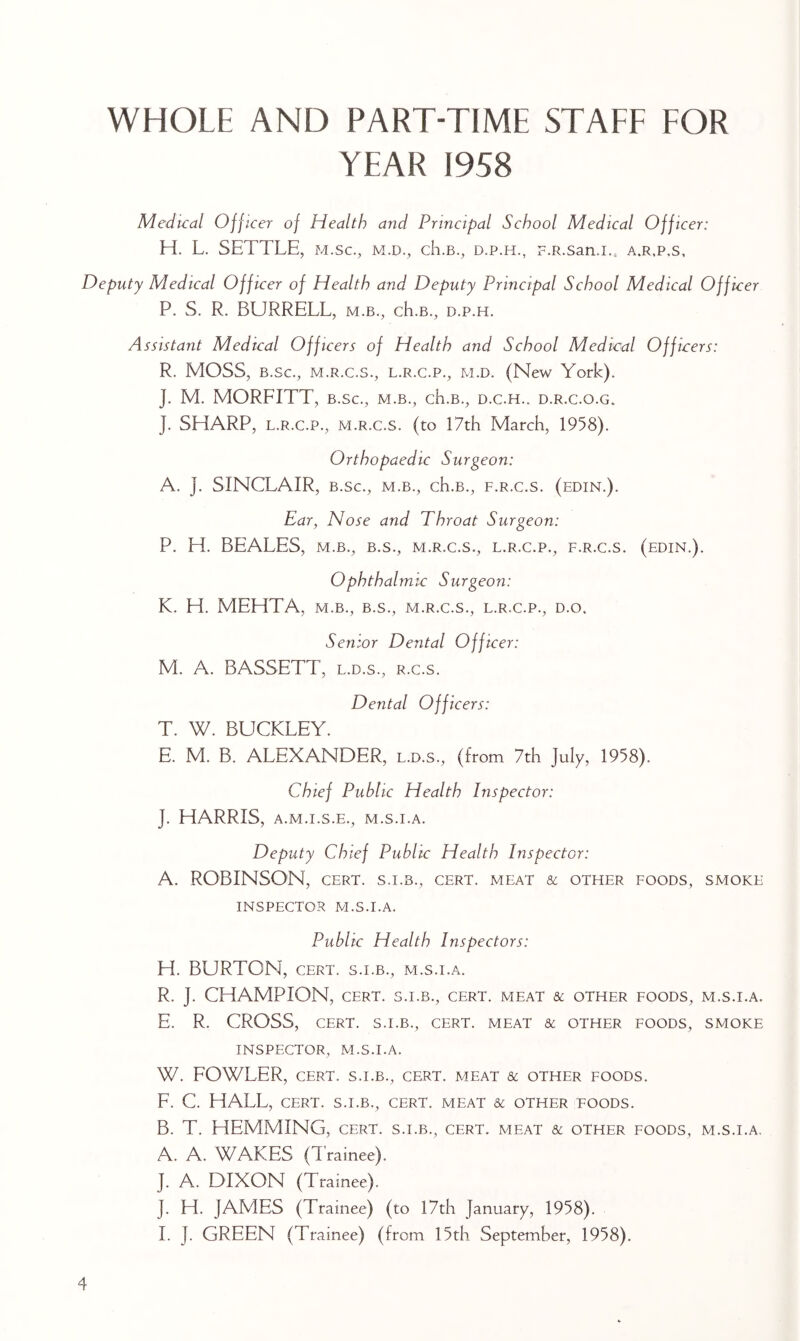 WHOLE AND PART-TIME STAFF FOR YEAR 1958 Medical Off icer of Health and Principal School Medical Officer: H. L. SETTLE, m.sc., m.d., ch.B., d.p.h., F.R.san.i.. a.r.p,s. Deputy Medical Officer of Health and Deputy Principal School Medical Officer P. S. R. BURRELL, m.b., ch.B., d.p.h. Assistant Medical Officers of Health and School Medical Officers: R. MOSS, B.sc., M.R.C.S., L.R.C.P., M.D. (New York). J. M. MORFITT, B.sc., m.b., ch.B., d.c.h.. d.r.c.o.g. J. SHARP, L.R.C.P., M.R.c.s. (to 17th March, 1958). Orthopaedic Surgeon: A. J. SINCLAIR, B.sc., M.B., ch.B., f.r.c.s. (edin.). Ear, Nose and Throat Surgeon: P. H. BEALES, M.B., B.S., m.r.c.s., l.r.c.p., f.r.c.s. (edin.). Ophthalmie Surgeon: K. H. MEHTA, m.b., b.s., m.r.c.s., l.r.c.p., d.o. Senior Dental Officer: M. A. BASSETT, l.d.s., r.c.s. Dental Officers: T. W. BUCKLEY. E. M. B. ALEXANDER, l.d.s., (from 7th July, 1958). Chief Public Health Inspector: J. HARRIS, A.M.I.S.E., M.S.I.A. Deputy Chief Public Health Inspector: A. ROBINSON, CERT, s.i.b., cert, meat & other foods, smoke INSPECTOR M.S.I.A. Public Health Inspectors: H. BURTON, CERT. S.I.B., m.s.i.a. R. J. CHAMPION, CERT. S.I.B., cert, meat & other foods, m.s.i.a. E. R. CROSS, cert, s.i.b., cert, meat & other foods, smoke INSPECTOR, M.S.I.A. W. FOWLER, CERT. S.I.B., CERT. MEAT & OTHER FOODS. F. C. HALL, CERT. S.I.B., CERT. MEAT & OTHER FOODS. B. T. HEMMING, cert, s.i.b., cert, meat &: other foods, m.s.i.a, A. A. WAKES (Trainee). J. A. DIXON (Trainee). J. H. JAMES (Trainee) (to 17th January, 1958). I. J. GREEN (Trainee) (from 15th September, 1958).