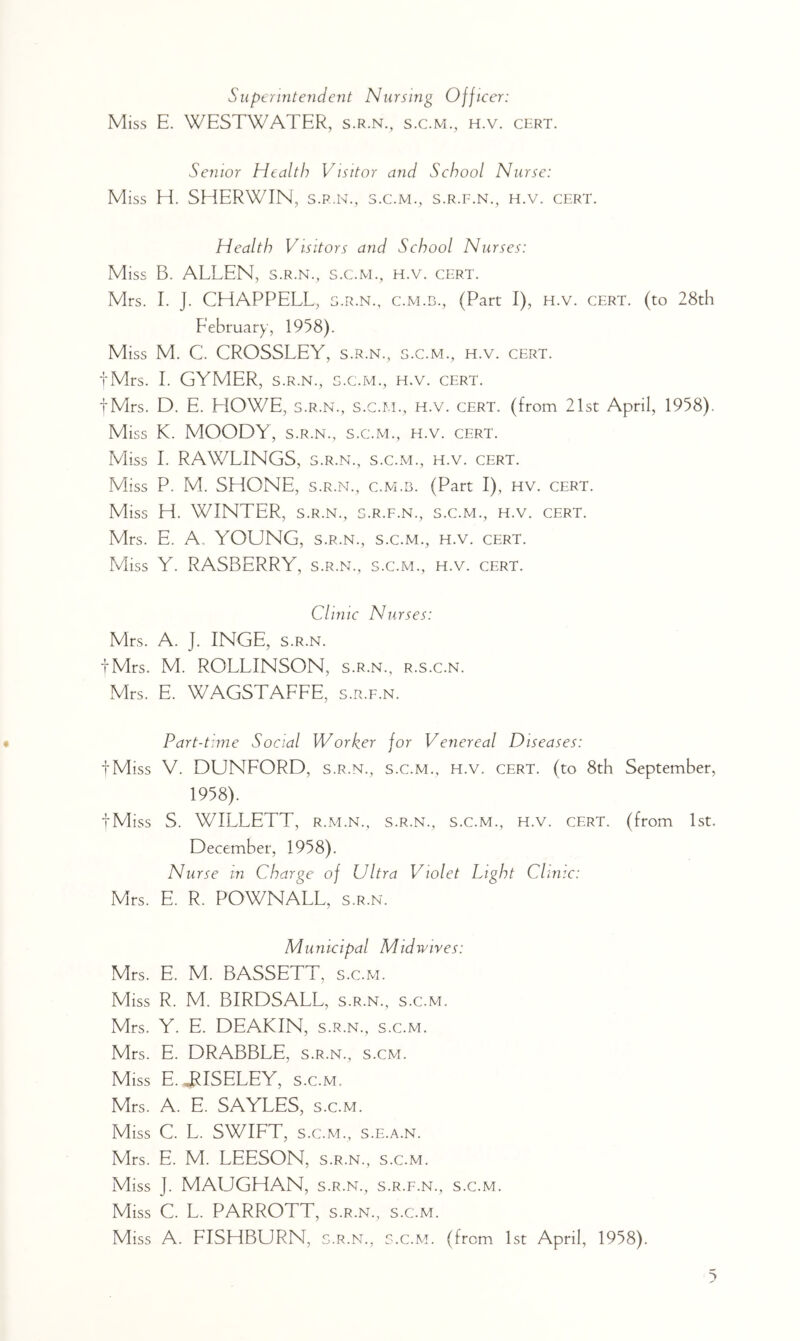 Siipcrintejideiit Nursing Officer: Miss E. WESTWATER, s.r.n., s.c.m., h.v. cert. Senior Health Visitor and School Nurse: Miss H. SHERWIN, s.r.n., s.c.m., s.r.f.n., h.v. cert. Health Visitors and School Nurses: Miss B. ALLEN, s.r.n., s.c.m., h.v. cert. Mrs. 1. J. CHAPPELL, S.R.N., c.m.b., (Part I), H.v. cert, (to 28th February, 1958). Miss M. C. CROSSLEY, s.r.n., s.c.m., h.v. cert. tMrs. 1. GYMER, S.R.N., s.c.m., h.v. cert. tMrs. D. E. HOWE, S.R.N., s.c.m., h.v. cert, (from 21st April, 1958). Miss K. MOODY, S.R.N., s.c.m., h.v. cert. Miss 1. RAWLINGS, s.r.n., s.c.m., h.v. cert. Miss P. M. SHONE, s.r.n., c.m.b. (Part I), hv. cert. Miss H. WINTER, S.R.N., s.r.f.n., s.c.m., h.v. cert. Mrs. E. A, YOUNG, s.r.n., s.c.m., h.v. cert. Miss Y. RASBERRY, s.r.n., s.c.m., h.v. cert. Clinic Nurses: Mrs. A. J. INGE, s.r.n. iMrs. M. ROLLINSON, s.r.n., r.s.c.n. Mrs. E. WAGSTAFFE, s.r.f.n. Part-time Social Worker for Venereal Diseases: •fMiss V. DUNFORD, s.r.n., s.c.m., h.v. cert, (to 8th September, 1958). tM iss S. WILLETT, R.M.N., S.R.N., S.C.M., H.v. CERT, (from 1st. December, 1958). Nurse in Charge of Ultra Violet Light Clinic: Mrs. E. R. POWNALL, s.r.n. Municipal Mid wives: Mrs. E. M. BASSETT, s.c.m. Miss R. M. BIRDSALL, s.r.n., s.c.m. Mrs. Y. E. DEAKIN, s.r.n., s.c.m. Mrs. E. DRABBLE, s.r.n., s.cm. Miss E. JRISELEY, s.c.m. Mrs. A. E. SAYLES, s.c.m. Miss C. L. SWIFT, S.C.M., s.E.A.N. Mrs. E. M. LEESON, s.r.n., s.c.m. Miss J. MAUGHAN, s.r.n., s.r.f.n., s.c.m. Miss C. L. PARROTT, s.r.n., s.c.m. Miss A. FISHBURN, s.r.n., s.c.m. (from 1st April, 1958).