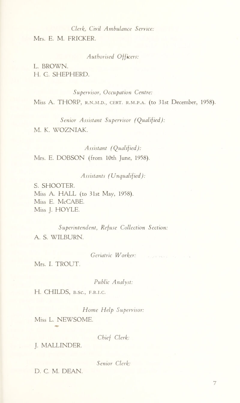 Clerk, Civil Ambulance Service: Mrs. E. M. PRICKER. Authorised Officers: L. BROWN. H. G. SHEPHERD. Supervisor, Occupation Centre: Miss A. THORP, R.N.M.D., CERT. R.M.p.A. (to 31st December, 1958). Senior Assistant Supervisor (Qualified): M. K. WOZNIAK. Assistant (Qualified): Mrs. E. DOBSON (from 10th June, 1958). Assistants (Unqualified): S. SHOOTER. Miss A. HALL (to 31st May, 1958). Miss E. McCABE. Miss J. HOYLE. Superintendent, Refuse Collection Section: A. S. WILBURN. Mrs. 1. TROUT. Geriatric Worker: Public Analyst: H. CHILDS, B.sc., F.R.i.c. Home Help Supervisor: Miss L. NEWSOME. Chief Clerk: J. MALLINDER. Senior Clerk: D. C. M. DEAN.