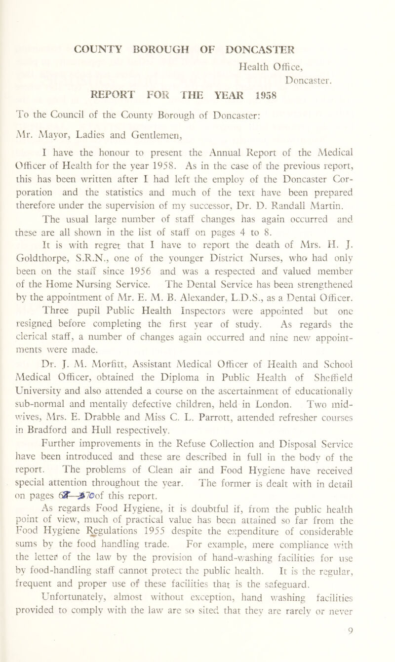 Health Office, Doncaster. REPORT FOR THE YEAR 1958 To the Council of the County Borough of Doncaster: Mr. Mayor, Ladies and Gentlemen, I have the honour to present the Annual Report of the Medical Officer of Health for the year 1958. As in the case of the previous report, this has been written after I had left the employ of the Doncaster Cor- poration and the statistics and much of the text have been prepared therefore under the supervision of my successor. Dr. D. Randall Martin. The usual large number of staff changes has again occurred and these are all shown in the list of staff on pages 4 to 8. It is with regret that I have to report the death of Mrs. H. J. Goldthorpe, S.R.N., one of the younger District Nurses, who had only been on the staff since 1956 and was a respected and valued member of the Home Nursing Service. The Dental Service has been strengthened by the appointment of Mr. E. M. B. Alexander, L.D.S., as a Dental Officer. Three pupil Public Health Inspectors were appointed but one resigned before completing the first year of study. As regards the clerical staff, a number of changes again occurred and nine new appoint- ments were made. Dr. J. M. Morfitt, Assistant Aledical Officer of Health and School Medical Officer, obtained the Diploma in Public Health of Sheffield University and also attended a course on the ascertainment of educationally sub-normal and mentally defective children, held in London. Two mid- wives, Mrs. E. Drabble and Miss C. L. Parrott, attended refresher courses in Bradford and Hull respectively. Further improvements in the Refuse Collection and Disposal Service have been introduced and these are described in full in the body of the report. The problems of Clean air and Food Hygiene have received special attention throughout the year. The former is dealt with in detail on pages this report. As regards Food Hygiene, it is doubtful if, from the public health point of view, much of practical value has been attained so far from the Food Hygiene I^gulations 1955 despite the expenditure of considerable sums by the food handling trade. For example, mere compliance with the letteii of the law by the provision of hand~v/ashing facilities for use by food-handling staff cannot protect the public health. It is the regular, frequent and proper use of these facilities that is the safeguard. Unfortunately, almost without exception, hand washing facilities provided to comply with the law are so sited that they are rarelv or never