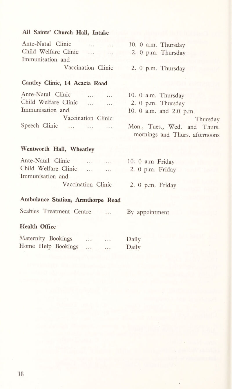 All Saints^ Church Hall, Intake Ante-Natal Clinic Child Welfare Clinic Immunisation and Vaccination Clinic Cantley Clinic, 14 Acacia Road Ante-Natal Clinic Child Welfare Clinic Immunisation and Vaccination Clinic Speech Clinic Wentworth Hall, Wheatley Ante-Natal Clinic Child Welfare Clinic Immunisation and Vaccination Clinic Ambulance Station, Armthorpe Road Scabies Treatment Centre Health Office 10. 0 a.m. Thursday 2. 0 p.m. Thursday 2. 0 p.m. Thursday 10. 0 a.m. Thursday 2. 0 p.m. Thursday 10. 0 a.m. and 2.0 p.m. Thursday Mon., Tues., Wed. and Thurs. mornings and Thurs. afternoons 10. 0 a.m Friday 2. 0 p.m. Friday 2. 0 p.m. Friday By appointment Maternity Bookings Daily Home Help Bookings ... ... Daily