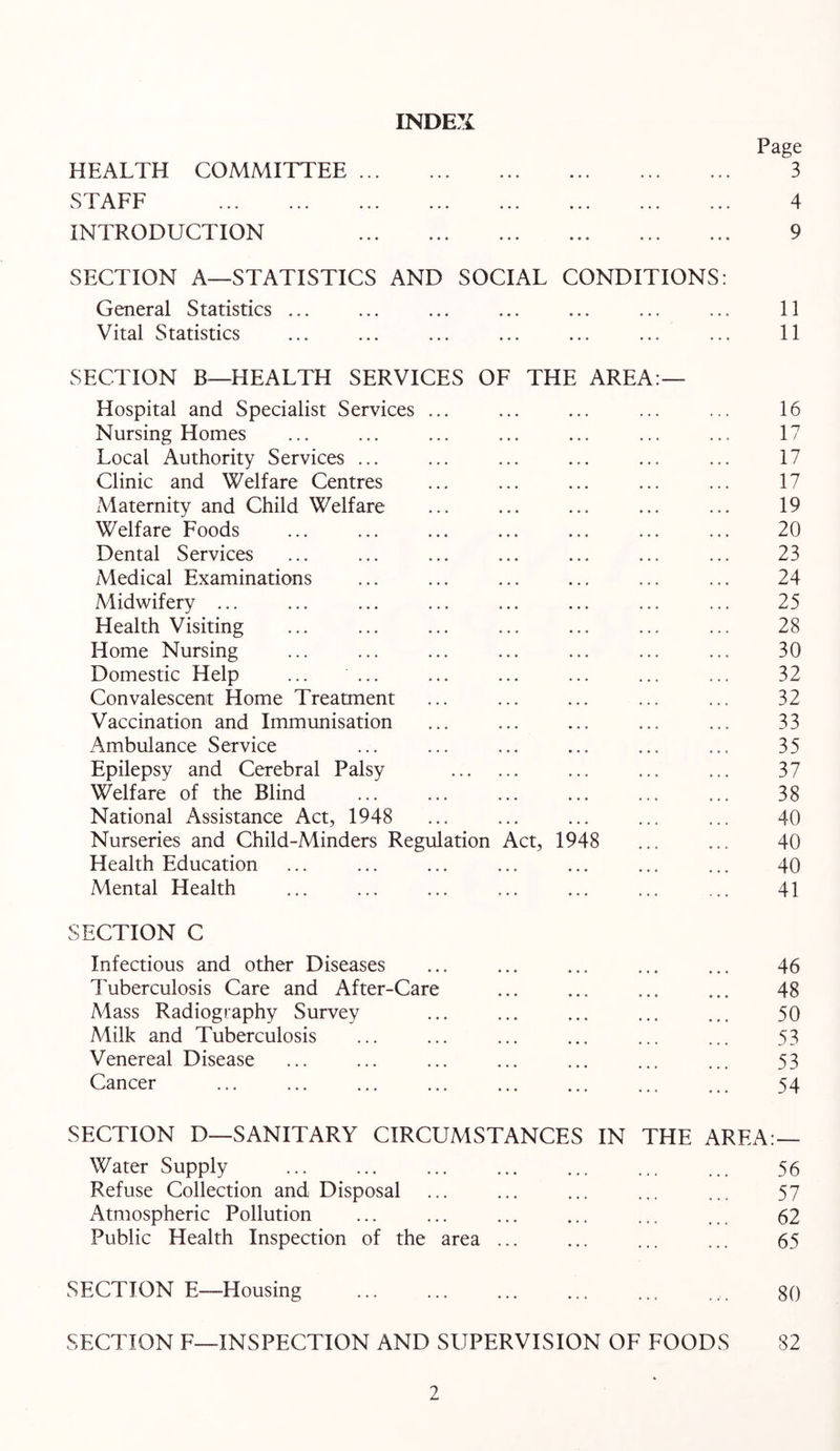 HEALTH COMMITTEE ... STAFF INTRODUCTION INDEX Page 3 4 9 SECTION A—STATISTICS AND SOCIAL CONDITIONS: General Statistics ... ... ... ... ... ... ... 11 Vital Statistics ... ... ... ... ... ... ... 11 SECTION B—HEALTH SERVICES OF THE AREA:— Hospital and Specialist Services ... ... ... ... ... 16 Nursing Homes ... ... ... ... ... ... ... 17 Local Authority Services ... ... ... ... ... ... 17 Clinic and Welfare Centres ... ... ... ... ... 17 Maternity and Child Welfare ... ... ... ... ... 19 Welfare Foods ... ... ... ... ... ... ... 20 Dental Services ... ... ... ... ... ... ... 23 Medical Examinations ... ... ... ... ... ... 24 Midwifery ... ... ... ... ... ... ... ... 25 Health Visiting 28 Home Nursing ... ... ... ... ... ... ... 30 Domestic Help ... ... ... ... ... ... ... 32 Convalescent Home Treatment ... ... ... ... ... 32 Vaccination and Immunisation ... ... ... ... ... 33 Ambulance Service ... ... ... ... ... ... 35 Epilepsy and Cerebral Palsy ... ... ... 37 Welfare of the Blind ... ... ... ... ... ... 38 National Assistance Act, 1948 ... ... ... ... ... 40 Nurseries and Child-Minders Regulation Act, 1948 ... ... 40 Health Education ... ... ... ... ... ... ... 40 Mental Health ... ... ... ... ... ... ... 41 SECTION C Infectious and other Diseases ... ... ... ... ... 46 Tuberculosis Care and After-Care ... ... ... ... 48 Mass Radiography Survey ... ... ... ... ... 50 Milk and Tuberculosis ... ... ... ... ... ... 53 Venereal Disease ... ... ... ... ... ... ... 53 Cancer ... ... ... ... ... ... ... ... 54 SECTION D—SANITARY CIRCUMSTANCES IN THE AREA:— Water Supply ... ... ... ... ... ... ... 55 Refuse Collection and Disposal 57 Atmospheric Pollution ... ... ... ... ... ... 62 Public Health Inspection of the area ... ... ... ... 65 SECTION E—Housing 80 SECTION F—INSPECTION AND SUPERVISION OF FOODS 82