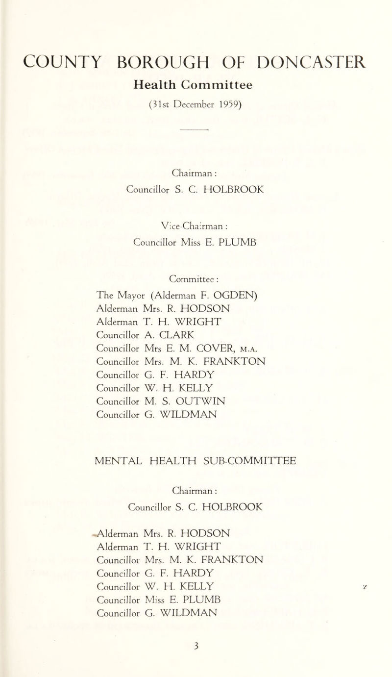 Health Committee (31st December 1959) Chairman : Councillor S. C. HOLBROOK Vice Chairman : Councillor Miss E. PLUMB Committee: The Mayor (Alderman F. OGDEN) Alderman Mrs. R. HODSON Alderman T. H. WRIGHT Councillor A. CLARK Councillor Mrs E. M. COVER, m.a. Councillor Mrs. M. K. FRANKTON Councillor G. F. HARDY Councillor W. H. KELLY Councillor M. S. OUTWIN Councillor G. WILDMAN MENTAL HEALTH SUB-COMMITTEE Chairman : Councillor S. C. HOLBROOK Alderman Mrs. R. HODSON Alderman T. H. WRIGHT Councillor Mrs. M. K. FRANKTON Councillor G. F. HARDY Councillor W. H. KELLY Councillor Miss E. PLUMB Councillor G. WILDMAN