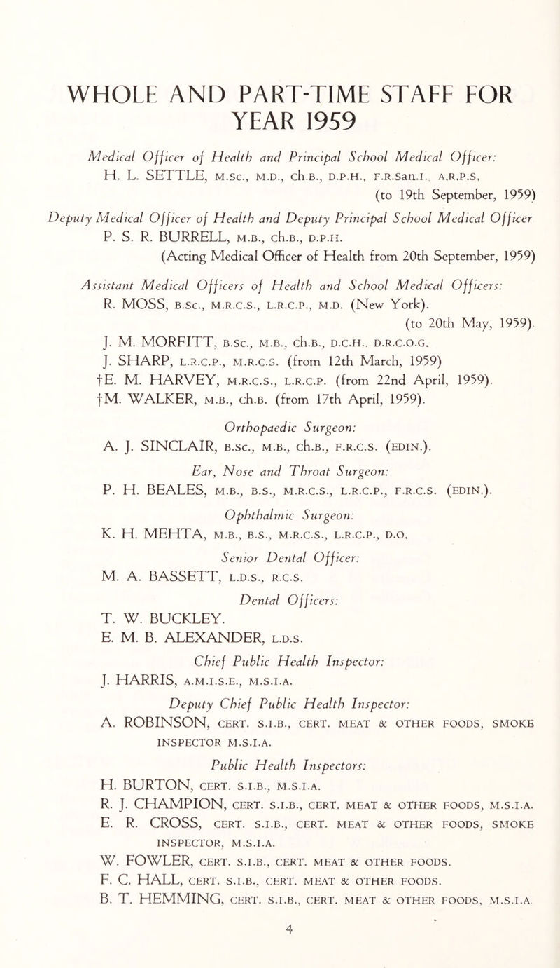 WHOLE AND PART-TIME STAEE EOR YEAR 1959 Medical Officer of Health and Principal School Medical Officer: H. L. SETTLE, m.sc., m.d., cH.b., d.p.h., F.R.san.i., a.r.p.s, (to 19th September, 1959) Deputy Medical Officer of Health and Deputy Principal School Medical Officer P. S. R. BURRELL, m.b., ch.B., d.p.h. (Acting Medical Officer of Health from 20th September, 1959) Assistant Medical Officers of Health and School Medical Officers: R. MOSS, B.sc., M.R.C.S., L.R.C.P., M.D. (New York). (to 20th May, 1959). J. M. MORFITT, B.sc., m.b., ch.B., d.c.h.. d.r.c.o.g. J. SHARP, L.R.C.P., M.R.C.5. (from 12th March, 1959) fE. M. HARVEY, m.r.c.s., l.r.c.p. (from 22nd April, 1959). fM. WALKER, M.B., ch.B. (from 17th April, 1959). Orthopaedic Surgeon: A. J. SINCLAIR, B.sc., m.b., ch.B., f.r.c.s. (edin.). Ear, Nose and Throat Surgeon: P. H. BEALES, M.B., B.S., m.r.c.s., l.r.c.p., f.r.c.s. (edin.). Ophthalmic Surgeon: K. H. MEHTA, m.b., b.s., m.r.c.s., l.r.c.p., d.o. Senior Dental Officer: M. A. BASSETT, l.d.s., r.c.s. Dental Officers: T. W. BUCKLEY. E. M. B. ALEXANDER, l.d.s. Chief Public Health Inspector: J. HARRIS, A.M.I.S.E., M.S.I.A. Deputy Chief Public Health Inspector: A. ROBINSON, CERT, s.i.b., cert, meat & other foods, smoke INSPECTOR M.S.I.A. Public Health Inspectors: H. BURTON, CERT. S.I.B., M.S.I.A. R. J. CHAMPION, CERT. S.I.B., cert, meat & other foods, M.S.I.A. E. R. CROSS, CERT. S.I.B., CERT. MEAT & OTHER FOODS, SMOKE INSPECTOR, M.S.I.A. W. FOWLER, CERT. S.I.B., CERT. MEAT & OTHER FOODS. F. C. HALL, CERT. S.I.B., CERT. MEAT 8C OTHER FOODS. B. T. HEMMING, cert, s.i.b., cert, meat sc other foods, m.s.i.a