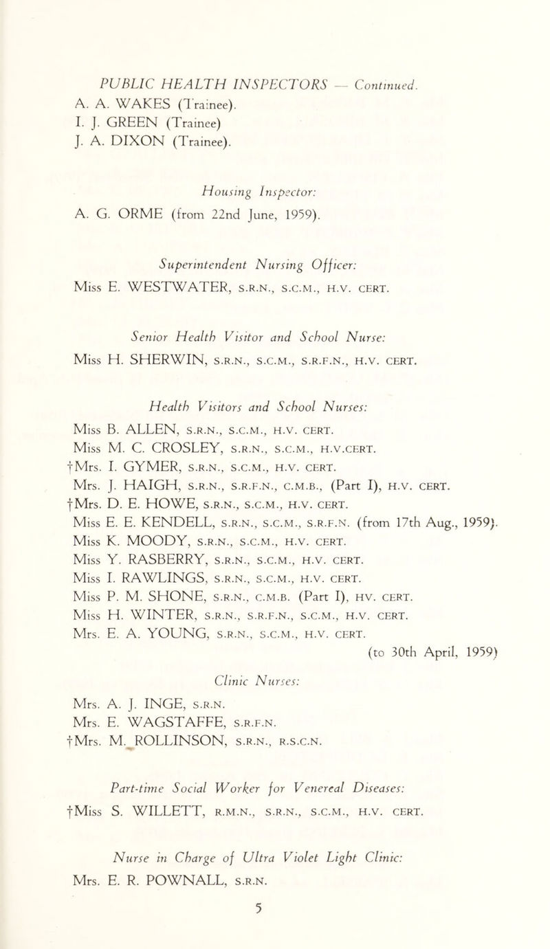 PUBLIC HEALTH INSPECTORS — Continued. A. A. WAKES (Trainee). I. J. GREEN (Trainee) J. A. DIXON (Trainee). Housing Inspector: A. G. ORME (from 22nd June, 1959). Superintendent Nursing Officer: Miss E. WESTWATER, s.r.n., S.C.M., H.V. CERT. Senior Health Visitor and School Nurse: Miss H. SHERWIN, s.r.n., s.c.m., s.r.f.n., h.v. cert. Health Visitors and School Nurses: Miss B. ALLEN, s.r.n., s.c.m., h.v. cert. Miss M. C. CROSLEY, s.r.n., s.c.m., h.v.cert. tMrs. 1. GYMER, S.R.N., S.C.M., h.v. cert. Mrs. J. HAIGH, s.r.n., s.r.f.n., c.m.b., (Part I), h.v. cert. fMrs. D. E. HOWE, s.r.n., s.c.m., h.v. cert. Miss E. E. KENDELL, s.r.n., s.c.m., s.r.f.n. (from 17th Aug., 1959). Miss K. MOODY, S.R.N., S.C.M., h.v. cert. Miss Y. RASBERRY, s.r.n., s.c.m., h.v. cert. Miss I. RAWLINGS, s.r.n., s.c.m., h.v. cert. Miss P. M. SHONE, s.r.n., c.m.b. (Part I), hv. cert. Miss H. WINTER, S.R.N., S.R.F.N., S.C.M., H.v. CERT. Mrs. E. A. YOUNG, s.r.n., s.c.m., h.v. cert. (to 30th April, 1959) Clinic Nurses: Mrs. A. J. INGE, S.R.N. Mrs. E. WAGSTAFFE, s.r.f.n. tMrs. M.^ROLLINSON, s.r.n., r.s.c.n. Part-time Social Worker for Venereal Diseases: fMiss S. WILLETT, r.m.n., s.r.n., s.c.m., h.v. cert. Nurse in Charge of Ultra Violet Eight Clinic: Mrs. E. R. POWNALL, s.r.n.