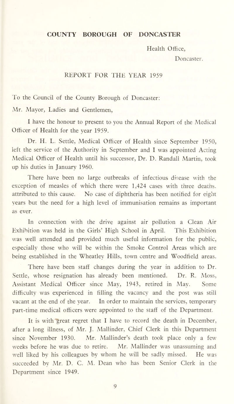 Health Office^, Doncaster. REPORT FOR THE YEAR 1959 To the Council of the County Borough of Doncaster: Mr. Mayor, Ladies and Gentlemen, I have the honour to present to you the Annual Report of the Medical Officer of Health for the year 1959. Dr. H. L. Settle, Medical Officer of Health since September 1950, left the service of the Authority in September and I was appointed Acting Medical Officer of Health until his successor. Dr. D. Randall Martin, took up his duties in January 1960. There have been no large outbreaks of infectious disease with the exception of measles of which there were 1,424 cases with three deaths, attributed to this cause. No case of diphtheria has been notified for eight years but the need for a high level of immunisation remains as important as ever. In connection with the drive against air pollution a Clean Air Plxhibition was held in the Girls’ High School in April. This Exhibition was well attended and provided much useful information for the public, especially those who will be within the Smoke Control Areas which are being established in the Wheatley Hills, town centre and Woodfield areas. There have been staff changes during the year in addition to Dr. Settle, whose resignation has already been mentioned. Dr. R. Aloss, Assistant Medical Officer since May, 1943, retired in May. Some difficulty was experienced in filling the vacancy and the post was still vacant at the end of the year. In order to maintain the services, temporary part-time medical officers were appointed to the staff of the Department. It is with 'great regret that I have to record the death in December, after a long illness, of Mr. J. Mallinder, Chief Clerk in this Department since November 1930. Mr. Mallinder’s death took place only a few weeks before he was due to retire. Mr. Mallinder was unassuming and well liked by his colleagues by whom he will be sadly missed. He was succeeded by Mr. D. C. M. Dean who has been Senior Clerk in the Department since 1949.