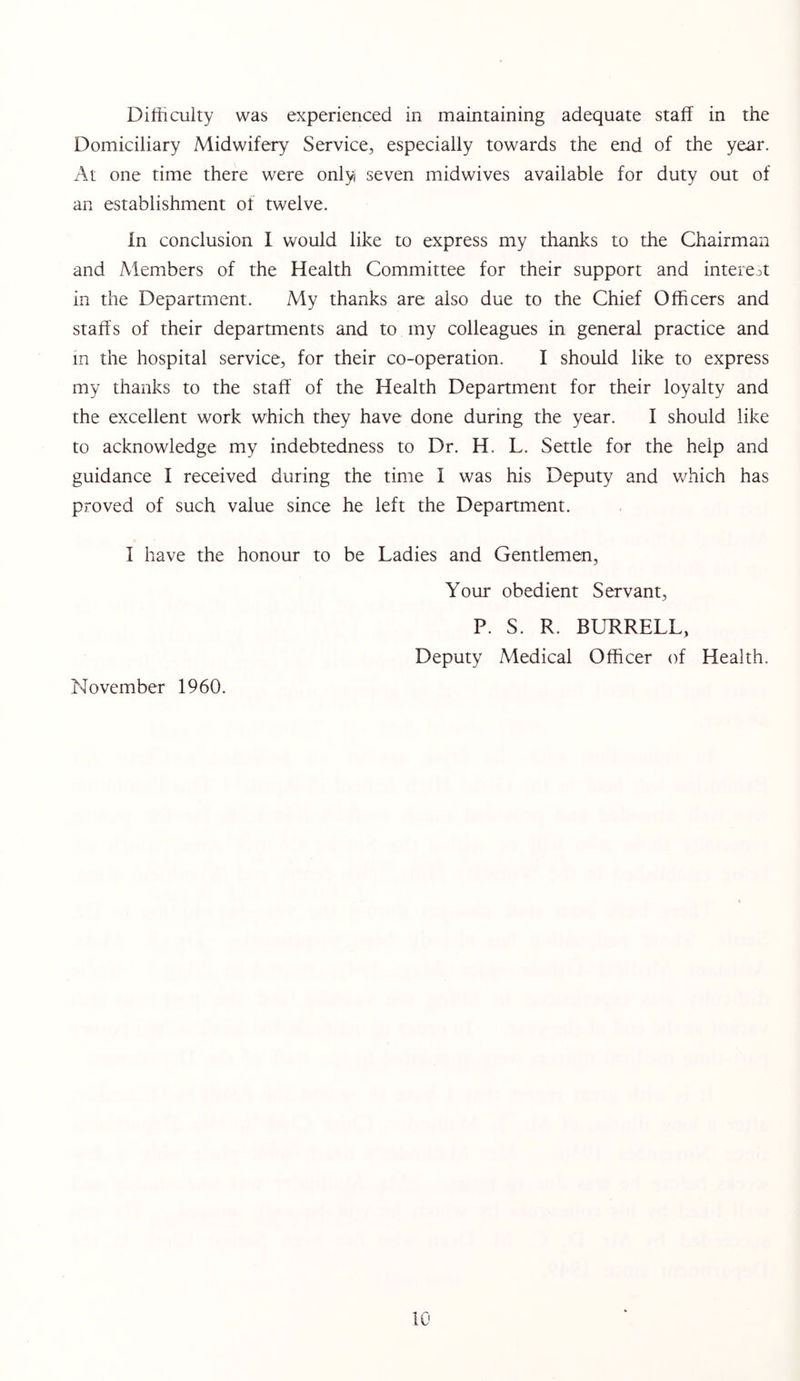 Domiciliary Midwifery Service, especially towards the end of the year. At one time there were only seven midwives available for duty out of an establishment of twelve. In conclusion I would like to express my thanks to the Chairman and Members of the Health Committee for their support and interest in the Department. My thanks are also due to the Chief Officers and staff's of their departments and to my colleagues in general practice and m the hospital service, for their co-operation. I should like to express my thanks to the staff of the Health Department for their loyalty and the excellent work which they have done during the year. I should like to acknowledge my indebtedness to Dr. H. L. Settle for the help and guidance I received during the time I was his Deputy and which has proved of such value since he left the Department. I have the honour to be Ladies and Gentlemen, Your obedient Servant, P. S. R. BURRELL, Deputy Medical Officer of Health. November 1960.