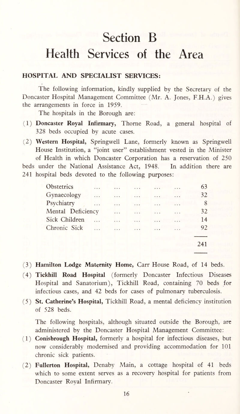 Health Services of the Area HOSPITAL AND SPECIALIST SERVICES: The following information, kindly supplied by the Secretary of the Doncaster Hospital Management Committee (Mr. A. Jones, F.H.A.) gives the arrangements in force in 1959. The hospitals in the Borough are: (1) Doncaster Royal Infirmary, Thome Road, a general hospital of 328 beds occupied by acute cases. (2) Western Hospital, Springwell Lane, formerly known as Springwell House Institution, a “joint user” establishment vested in the Minister of Health in which Doncaster Corporation has a reservation of 250 beds under the National Assistance Act, 1948. In addition there are 241 hospital beds devoted to the following purposes: Obstetrics ... ... ... ... ... 63 Gynaecology ... ... ... ... ... 32 Psychiatry ... ... ... ... ... 8 Mental Deficiency ... ... ... ... 32 Sick Children ... ... ... ... ... 14 Chronic Sick ... ... ... ... ... 92 241 (3) Hamilton Lodge Maternity Home, Carr House Road, of 14 beds. (4) Tickhill Road Hospital (formerly Doncaster Infectious Diseases Hospital and Sanatorium), Tickhill Road, containing 70 beds for infectious cases, and 42 beds for cases of pulmonary tuberculosis. (5) St. Catherine’s Hospital, Tickhill Road, a mental deficiency institution of 528 beds. The following hospitals, although situated outside the Borough, are administered by the Doncaster Hospital Management Committee: (1) Conisbrough Hospital, formerly a hospital for infectious diseases, but now considerably modernised and providing accommodation for 101 chronic sick patients. (2) Fullerton Hospital, Denaby Main, a cottage hospital of 41 beds which to some extent serves as a recovery hospital for patients from Doncaster Royal Infirmary.