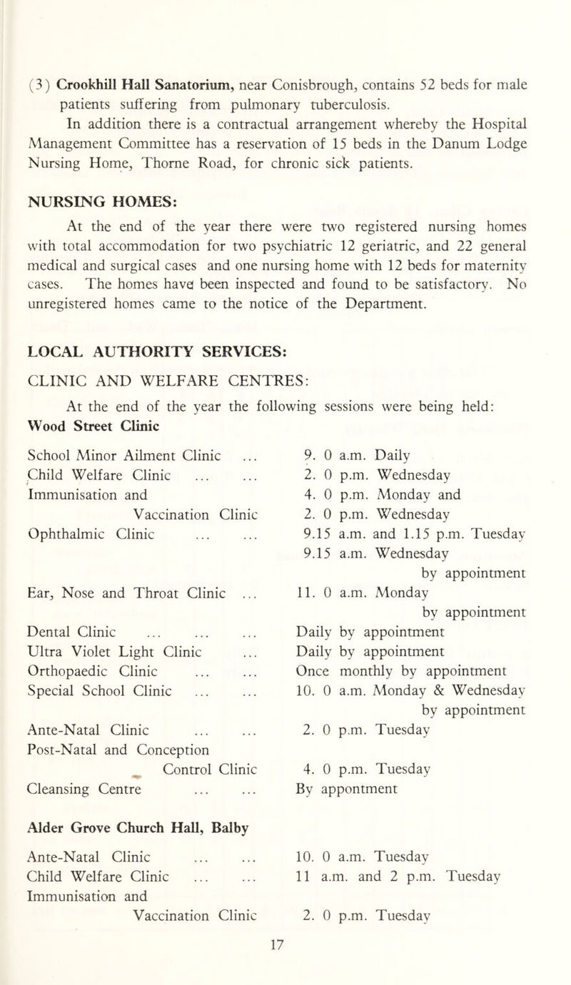 (3) Crookhill Hall Sanatorium, near Conisbrough, contains 52 beds for male patients suffering from pulmonary tuberculosis. In addition there is a contractual arrangement whereby the Hospital Management Committee has a reservation of 15 beds in the Danum Lodge Nursing Home, Thome Road, for chronic sick patients. NURSING HOMES: At the end of the year there were two registered nursing homes with total accommodation for two psychiatric 12 geriatric, and 22 general medical and surgical cases and one nursing home with 12 beds for maternity cases. The homes have} been inspected and found to be satisfactory. No unregistered homes came to the notice of the Department. LOCAL AUTHORITY SERVICES: CLINIC AND WELFARE CENTRES: At the end of the year the following sessions were being held: Wood Street Clinic School Minor Ailment Clinic Child Welfare Clinic i Immunisation and Vaccination Clinic Ophthalmic Clinic Ear, Nose and Throat Clinic ... Dental Clinic Ultra Violet Light Clinic Orthopaedic Clinic Special School Clinic Ante-Natal Clinic Post-Natal and Conception Control Clinic Cleansing Centre Alder Grove Church Hall, Balby Ante-Natal Clinic Child Welfare Clinic Immunisation and Vaccination Clinic 9. 0 a.m. Daily 2. 0 p.m. Wednesday 4. 0 p.m. Monday and 2. 0 p.m. Wednesday 9.15 a.m. and 1.15 p.m. Tuesday 9.15 a.m. Wednesday by appointment 11. 0 a.m. Monday by appointment Daily by appointment Daily by appointment Once monthly by appointment 10. 0 a.m. Monday & Wednesday by appointment 2. 0 p.m. Tuesday 4. 0 p.m. Tuesday By appontment 10. 0 a.m. Tuesday 11 a.m. and 2 p.m. Tuesday 2. 0 p.m. Tuesday