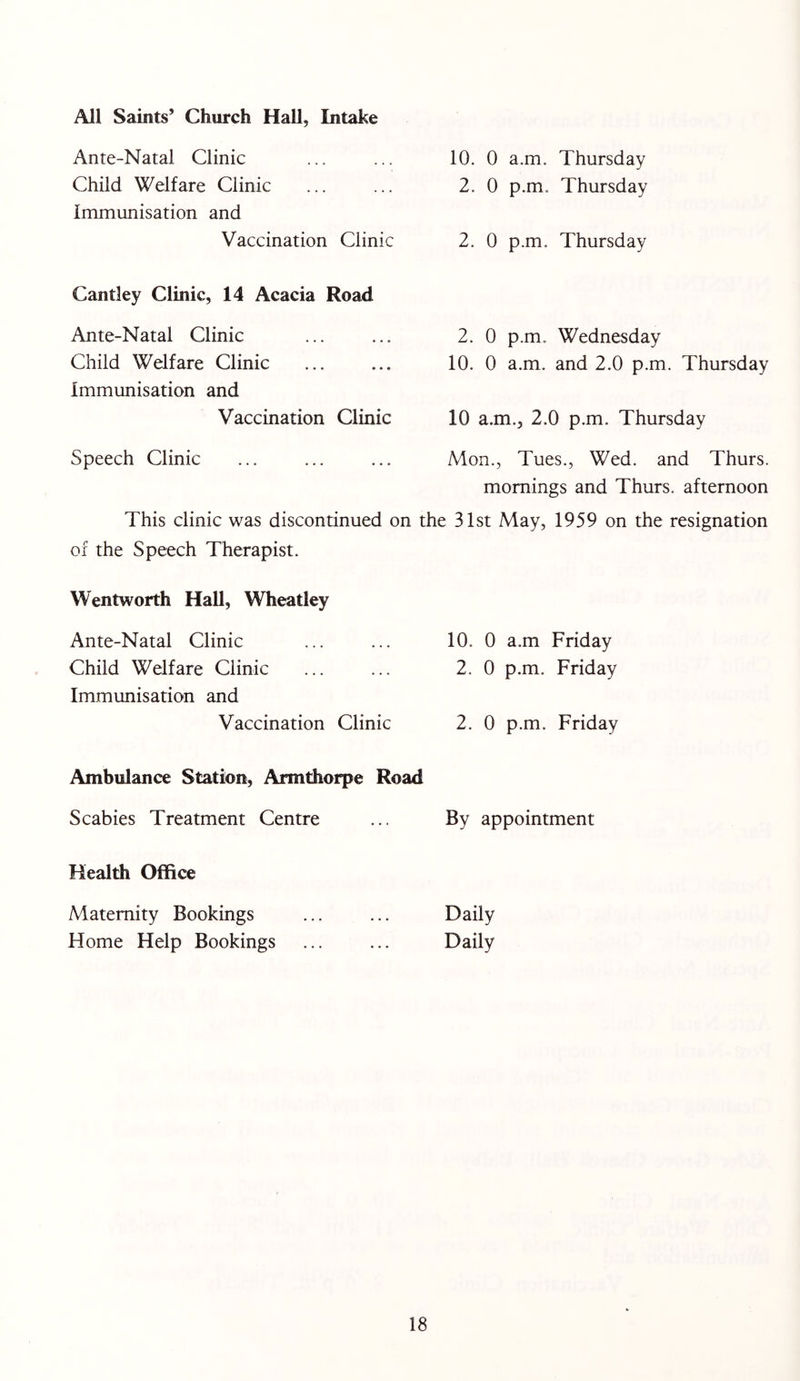All Saints’ Church Hall, Intake Ante-Natal Clinic Child Welfare Clinic Immunisation and 10. 0 a.m. Thursday 2. 0 p.m. Thursday Vaccination Clinic 2. 0 p.m. Thursday Cantley Clinic, 14 Acacia Road Ante-Natal Clinic Child Welfare Clinic Immunisation and 2. 0 p.m. Wednesday 10. 0 a.m. and 2.0 p.m. Thursday Vaccination Clinic 10 a.m., 2.0 p.m. Thursday Speech Clinic Mon., Tues., Wed. and Thurs. mornings and Thurs. afternoon This clinic was discontinued on the 31st May, 1959 on the resignation of the Speech Therapist. Wentworth Hall, Wheatley Ante-Natal Clinic Child Welfare Clinic Immunisation and 10. 0 a.m Friday 2. 0 p.m. Friday Vaccination Clinic 2. 0 p.m. Friday Ambulance Station, Armthorpe Road Scabies Treatment Centre By appointment Health Office Maternity Bookings Home Help Bookings Daily Daily