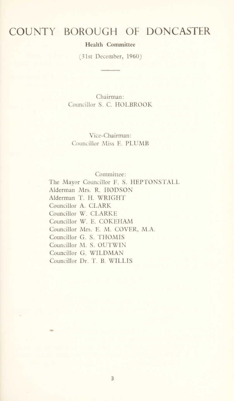 Health Committee (31st December, 1960) Chairman: Councillor S. C. HOLBROOK Vice-Chairman: Councillor Miss E, PLUMB Committee: The Mayor Councillor F. S. HEPTONSTALL Alderman Mrs. R. IIODSON Alderman T. H. WRIGHT Councillor A. CLARK Councillor W. CLARKE Councillor W. E. COKEHAM Councillor Mrs. E. M. COVER, M.A. Councillor G. S. THOMIS Councillor M. S. OUTWIN Councillor G. WILDMAN Councillor Dr. T. B. WILLIS