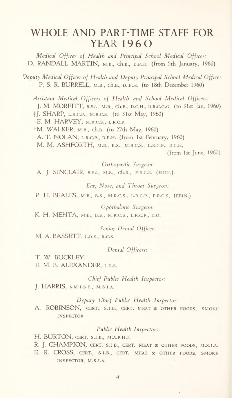 WHOLE AND PART-TIME STAFF FOR YEAR I96 0 D Medical Officer of Health and Principal School Medical Officer: RANDALL MARTIN, m.b., ch.B., d.p.h. (from 5th January, 1960) Deputy Medical Officer of Health and Deputy Principal School Medical Officer P. S. R. BURRELL, m.b., ch.B., d..p.h. (to 18th December 1960) Assistant Medical Officers of Health and School Medical Officers: J. M. MORFITT, b.sc., m.b., ch.B., d.c.h., d.r.c.o.g. (to 31st Jan, 1960) fj. SHARP, l.r.c.p., m.r.c.s. (to 31st May, 1960) fE. M. HARVEY, m.r.c.s., l.r.c.p. fM. WALKER, m.b., ch.B. (to 27th May, 1960) A. T. NOLAN, l.r.c.p., d.p.h. (from 1st February, 1960) M. M. ASHFORTH, m.b., b.s., m.r.c.s., l.r.c.p., d.c.h, (from 1st June, 1960) Orthopcedic Surgeon: A. J. SINCLAIR, b.sc., m.b., ch.B., f.r.c.s. (edtn.). Ear, Nose, and Throat Surgeon: P. H. BEALES, m.b., b.s., m.r.c.s., l.r.c.p., f.r.c.s, (edin,) Ophthalmic Surgeon: K. H. MEE1TA, m.b., b.s., m.r.c.s., l.r.c.p., d.o. Senior Dental Officer: M. A. BASSETT, l.d.s., r.c.s. Dental Officers: T. W. BUCKLEY. E. M. B. ALEXANDER, l.d.s. Chief Public Health Inspector: 1. HARRIS, A.M.I.S.E., M.S.I.A. j / * Deputy Chief Public Health Inspector: A. ROBINSON, cert., s.i.b., cert, meat & other foods, smoke INSPECTOR Public Health Inspectors: H. BURTON, cert, s.i.b., m.a.p.h.i. R. J. CHAMPION, CERT. S.I.B., CERT, meat & OTHER FOODS, M.S.I.A. E. R. CROSS, CERT., S.I.B., CERT. MEAT & OTHER FOODS, SMOKE INSPECTOR, M.S.I.A.