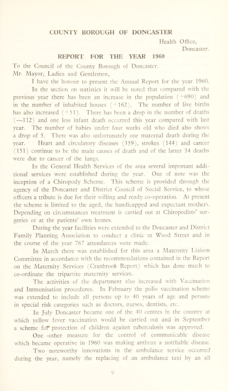Health Office, Doncaster. REPORT FOR THE YEAR I960 To the Council of the County Borough of Doncaster. Mr. Mayor, Ladies and Gentlemen, I have the honour to present the Annual Report for the year 1960. In the section on statistics it will be noted that compared with the previous year there has been an increase in the population (+690) and in the number of inhabited houses ( + 162). The number of live births has also increased (+51). There has been a drop in the number of deaths (—112) and one less infant death occurred this year compared with last year. The number of babies under four weeks old who died also shows a drop of 5. There was also unfortunately one maternal death during the year. Heart and circulatory diseases (359), strokes (144) and cancer (151) continue to be the main causes of death and of the latter 34 deaths were due to cancer of the lungs. In the General Health Services of the area several important addi- tional services were established during the year. One of note was the inception of a Chiropody Scheme. This scheme is provided through the agency of the Doncaster and District Council of Social Service, to whose officers a tribute is due for their willing and ready co-operation. At present the scheme is limited to the aged, the handicapped and expectant mothers. Depending on circumstances treatment is carried out at Chiropodists’ sur- geries or at the patients' own homes. During the year facilities were extended to the Doncaster and District Family Planning Association to conduct a clinic at Wood Street and in the course of the year 767 attendances were made. In March there was established for this area a Maternity Liaison Committee in accordance with the recommendations contained in the Report on the Maternity Services (Cranbrook Report) which has done much to co-ordinate the tripartite maternity services. The activities of the department also increased with Vaccination and Immunisation procedures. In February the polio vaccination scheme was extended to include all persons up to 40 years of age and persons in special risk categories such as doctors, nurses, dentists, etc. In July Doncaster became one of the 40 centres in the country at which yellow fever vaccination would be carried out and in September a scheme for protection of children against tuberculosis was approved. One -other measure for the control of communicable disease which became operative in 1960 was making anthrax a notifiable disease. Two noteworthy innovations in the ambulance service occurred during the year, namely the replacing of an ambulance taxi by an all