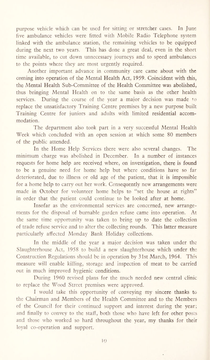 purpose vehicle which can be used for sitting or stretcher cases. In June five ambulance vehicles were fitted with Mobile Radio Telephone system linked with the ambulance station, the remaining vehicles to be equipped during the next two years. This has done a great deal, even in the short time available, to cut down unnecessary journeys and to speed ambulances to the points where they are most urgently required. Another important advance in community care came about with the coming into operation of the Mental Health Act, 1959. Coincident with this, the Mental Health Sub-Committee of the Health Committee was abolished, thus bringing Mental Health on to the same basis as the other health services. During the course of the year a major decision was made to replace the unsatisfactory Training Centre premises by a new purpose built Training Centre for juniors and adults with limited residential accom- modation. The department also took part in a very successful Mental Health Week which concluded with an open session at which some 80 members of the public attended. In the Home Help Services there were also several changes. The minimum charge was abolished in December. In a number of instances requests for home help are received where, on investigation, there is found to be a genuine need for home help but where conditions have so far deteriorated, due to illness or old age of the patient, that it is impossible for a home help to carry out her work. Consequently new arrangements were made in October for volunteer home helps to set the house at rights” in order that the patient could continue to be looked after at home. Insofar as the environmental services are concerned, new arrange- ments for the disposal of burnable garden refuse came into operation. At the same time opportunity was taken to bring up to date the collection of trade refuse service and to alter the collecting rounds. This latter measure particularly affected Monday Bank Holiday collections. In the middle of the year a major decision was taken under the Slaughterhouse Act, 1958 to build a new slaughterhouse which under the Construction Regulations should be in operation by 31st March, 1964. This measure will enable killing, storage and inspection of meat to be carried out in much improved hygienic conditions. During 1960 revised plans for the much needed new central clinic to replace the Wood Street premises were approved. I would take this opportunity of conveying my sincere thanks to the Chairman and Members of the Health Committee and to the Members of the Council for their continued support and interest during the year; and finally to convey to the staff, both those who have left for other posts and those who worked so hard throughout the year, my thanks for their loyal co-operation and support. 0