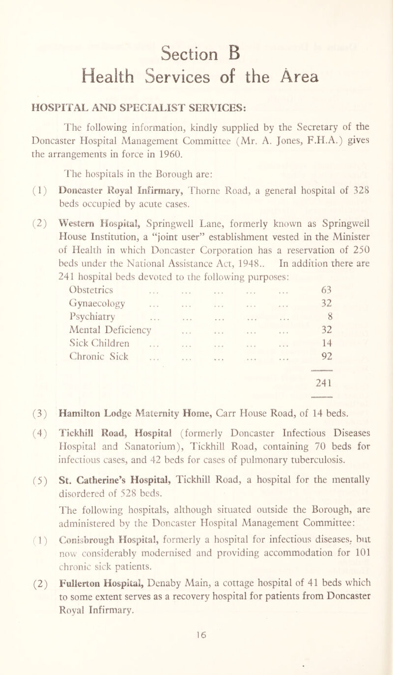 Health Services of the Area HOSPITAL AND SPECIALIST SERVICES: The following information, kindly supplied by the Secretary of the Doncaster Hospital Management Committee (Mr. A. Jones, F.H.A.) gives the arrangements in force in 1960. The hospitals in the Borough are: (1) Doncaster Moya! Infirmary, Thorne Road, a general hospital of 328 beds occupied by acute cases. (2) Western Hospital, Springwell Lane, formerly known as Springwell House Institution, a “joint user” establishment vested In the Minister of Health in which Doncaster Corporation has a reservation of 250 beds under the National Assistance Act, 1948.. In addition there are 241 hospital beds devoted to the following purposes: Obstetrics ... ... ... ... ... 63 Gynaecology ... ... ... ... ... 32 Psychiatry ... ... ... ... ... 8 Mental Deficiency ... ... ... ... 32 Sick Children ... ... ... ... ... 14 Chronic Sick ... ... ... ... ... 92 241 (3) Hamilton Lodge Maternity Home, Carr House Road, of 14 beds. (4) Tickhill Road, Hospital (formerly Doncaster Infectious Diseases Hospital and Sanatorium), Tickhill Road, containing 70 beds for infectious cases, and 42 beds for cases of pulmonary tuberculosis. (5) St. Catherine’s Hospital, Tickhill Road, a hospital for the mentally disordered of 528 beds. The following hospitals, although situated outside the Borough, are administered by the Doncaster Hospital Management Committee: (1) Conisbrough Hospital, formerly a hospital for infectious diseases, but now considerably modernised and providing accommodation for 101 chronic sick patients. (2) Fullerton Hospital, Denaby Main, a cottage hospital of 41 beds which to some extent serves as a recovery hospital for patients from Doncaster Royal Infirmary.