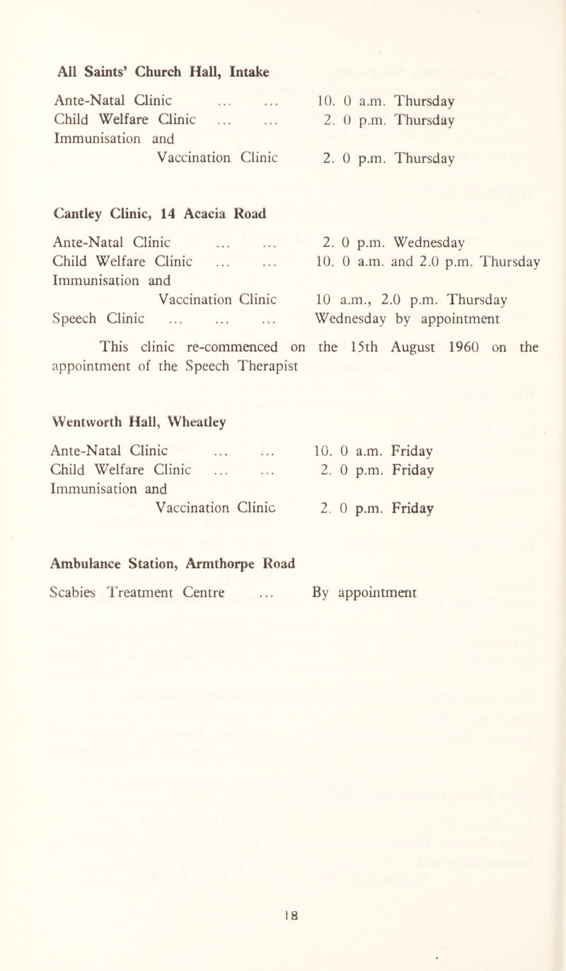Ante-Natal Clinic Child Welfare Clinic Immunisation and Vaccination Clinic Cantley Clinic, 14 Acacia Road Ante-Natal Clinic Child Welfare Clinic Immunisation and Vaccination Clinic Speech Clinic 10. 0 a.m. Thursday 2. 0 p.m. Thursday 2. 0 p.m. Thursday 2. 0 p.m. Wednesday 10. 0 a.m. and 2.0 p.m. Thursday 10 a.m., 2.0 p.m. Thursday Wednesday by appointment This clinic re-commenced on the 15th August 1960 on the appointment of the Speech Therapist Wentworth Hall, Wheatley Ante-Natal Clinic ... ... 10. 0 a.m. Friday Child Welfare Clinic ... ... 2. 0 p.m. Friday Immunisation and Vaccination Clinic 2. 0 p.m. Friday Ambulance Station, Armthorpe Road Scabies Treatment Centre ... By appointment