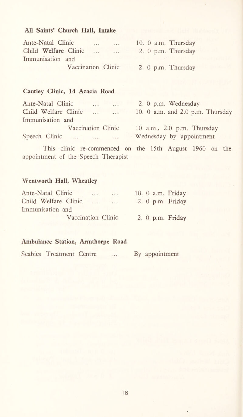 Ante-Natal Clinic ... ... 10. 0 a.m. Thursday Child Welfare Clinic ... ... 2. 0 p.m. Thursday Immunisation and Vaccination Clinic 2. 0 p.m. Thursday Cantley Clinic, 14 Acacia Road Ante-Natal Clinic Child Welfare Clinic Immunisation and Vaccination Clinic Speech Clinic 2. 0 p.m. Wednesday 10. 0 a.m. and 2.0 p.m. Thursday 10 a.m., 2.0 p.m. Thursday Wednesday by appointment This clinic re-commenced on the 15th August 1960 on the appointment of the Speech Therapist Wentworth Hall, Wheatley Ante-Natal Clinic Child Welfare Clinic Immunisation and Vaccination Clinic 10. 0 a.m. Friday 2. 0 p.m. Friday 2. 0 p.m. Friday Ambulance Station, Armthorpe Road Scabies Treatment Centre ... By appointment