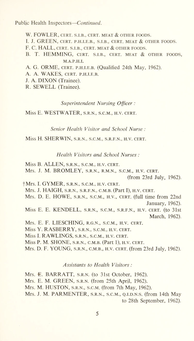 Public Health Inspectors—Continued. W. FOWLER, CERT. CERT. MEAT & OTHER FOODS. I. J. GREEN, CERT. P.H.I.E.B., S.LB., CERT. MEAT & OTHER FOODS. F. C. HAEE, CERT. S.LB., CERT. MEAT & OTHER FOODS. B. T. HEMMING, cert, s.i.b., cert, meat & other foods, M.A.P.H.I. A. G. ORME, CERT. p.H.i.E.B. (Qualified 24th May, 1962). A. A. WAKES, CERT. P.H.I.E.B. J. A. DIXON (Trainee). R. SEWELL (Trainee). Superintendent Nursing Officer: Miss E. WESTWATER, s.r.n., s.c.m., h.v. cert. Senior Health Visitor and School Nurse : Miss H. SHERWIN, s.r.n., s.c.m., s.r.f.n., h.v. cert. Health Visitors and School Nurses : Miss B. ALLEN, s.r.n., s.c.m., h.v. cert. Mrs. J. M. BROMLEY, s.r.n., r.m.n., s.c.m., h.v. cert. (from 23rd July, 1962). tMrs. 1. GYMER, s.r.n., s.c.m., h.v. cert. Mrs. J. HAIGH, s.r.n., s.r.f.n., c.m.b. (Part I), h.v. cert. Mrs. D. E. HOWE, s.r.n., s.c.m., h.v., cert, (full time from 22nd January, 1962). Miss E. E. KENDELL, s.r.n., s.c.m., s.r.f.n., h.v. cert, (to 31st March, 1962). Mrs. E. F. LIESCHING, r.g.n., s.c.m., h.v. cert. Miss Y. RASBERRY, s.r.n., s.c.m., h.v. cert. Miss 1. RAWLINGS, s.r.n., s.c.m., h.v. cert. Miss P. M. SHONE, s.r.n., c.m.b. (Part 1), h.v. cert. Mrs. D. F. YOUNG, s.r.n., c.m.b., h.v. cert, (from 23rd July, 1962). Assistants to Health Visitors : Mrs. E. BARR ATT, s.r.n. (to 31st October, 1962). Mrs. E. M. GREEN, s.r.n. (from 25th April, 1962). Mrs. M. HUSTON, s.r.n., s.c.m. (from 7th May, 1962). Mrs. J. M. PARMENTER, s.r.n., s.c.m., q.i.d.n.s. (from 14th May to 28th September, 1962).
