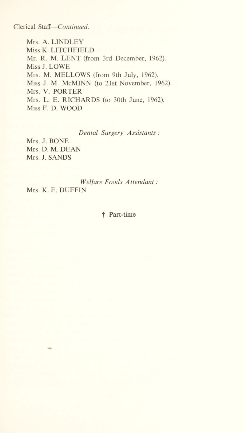 Clerical Staff—Continued. Mrs. A. LINDLEY Miss K. LITCHFIELD Mr. R. M. LENT (from 3rd December, 1962). Miss J. LOWE Mrs. M. MELLOWS (from 9th July, 1962). Miss J. M. McMINN (to 21st November, 1962). Mrs. V. PORTER Mrs. L. E. RICHARDS (to 30th June, 1962). Miss F. D. WOOD Dental Surgery Assistants: Mrs. J. BONE Mrs. D. M. DEAN Mrs. J. SANDS Welfare Foods Attendant: Mrs. K. E. DUFFIN t Part-time