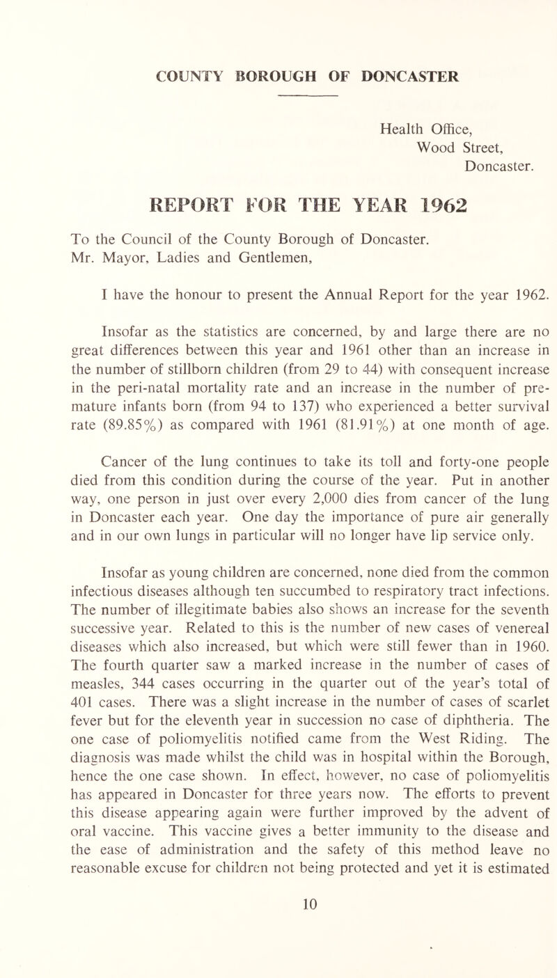 COUNTY BOROUGH OF DONCASTER Health Office, Wood Street, Doncaster. REPORT FOR THE YEAR 1962 To the Council of the County Borough of Doncaster. Mr. Mayor, Ladies and Gentlemen, I have the honour to present the Annual Report for the year 1962. Insofar as the statistics are concerned, by and large there are no great differences between this year and 1961 other than an increase in the number of stillborn children (from 29 to 44) with consequent increase in the peri-natal mortality rate and an increase in the number of pre- mature infants born (from 94 to 137) who experienced a better survival rate (89.85%) as compared with 1961 (81.91%) at one month of age. Cancer of the lung continues to take its toll and forty-one people died from this condition during the course of the year. Put in another way, one person in just over every 2,000 dies from cancer of the lung in Doncaster each year. One day the importance of pure air generally and in our own lungs in particular will no longer have lip service only. Insofar as young children are concerned, none died from the common infectious diseases although ten succumbed to respiratory tract infections. The number of illegitimate babies also shows an increase for the seventh successive year. Related to this is the number of new cases of venereal diseases which also increased, but which were still fewer than in 1960. The fourth quarter saw a marked increase in the number of cases of measles, 344 cases occurring in the quarter out of the year’s total of 401 cases. There was a slight increase in the number of cases of scarlet fever but for the eleventh year in succession no case of diphtheria. The one case of poliomyelitis notified came from the West Riding. The diagnosis was made whilst the child was in hospital within the Borough, hence the one case shown. In effect, however, no case of poliomyelitis has appeared in Doncaster for three years now. The efforts to prevent this disease appearing again were further improved by the advent of oral vaccine. This vaccine gives a better immunity to the disease and the ease of administration and the safety of this method leave no reasonable excuse for children not being protected and yet it is estimated