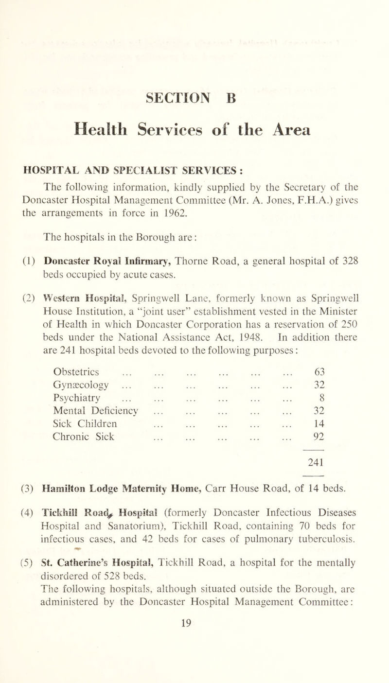 Health Services of the Area HOSPITAL AND SPECIALIST SERVICES : The following information, kindly supplied by the Secretary of the Doncaster Hospital Management Committee (Mr. A. Jones, F.H.A.) gives the arrangements in force in 1962. The hospitals in the Borough are: (1) Doncaster Royal Infirmary, Thorne Road, a general hospital of 328 beds occupied by acute cases. (2) Western Hospital, Springwell Lane, formerly known as Springwell House Institution, a “joint user” establishment vested in the Minister of Health in which Doncaster Corporation has a reservation of 250 beds under the National Assistance Act, 1948. In addition there are 241 hospital beds devoted to the following purposes: Obstetrics Gynaecology Psychiatry Mental Deficiency Sick Children Chronic Sick 63 32 8 32 14 92 241 (3) Hamilton Lodge Maternity Home, Carr House Road, of 14 beds. (4) Tickhill Road^ Hospital (formerly Doncaster Infectious Diseases Hospital and Sanatorium), Tickhill Road, containing 70 beds for infectious cases, and 42 beds for cases of pulmonary tuberculosis. (5) St. Catherine’s Hospital, Tickhill Road, a hospital for the mentally disordered of 528 beds. The following hospitals, although situated outside the Borough, are administered by the Doncaster Hospital Management Committee: