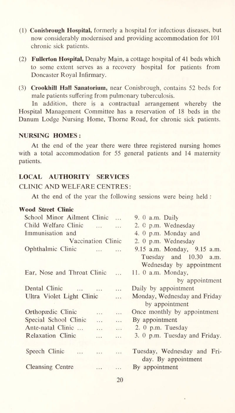 (1) Conisbrough Hospital, formerly a hospital for infectious diseases, but now considerably modernised and providing accommodation for 101 chronic sick patients. (2) Fullerton Hospital, Dejiaby Main, a cottage hospital of 41 beds which to some extent serves as a recovery hospital for patients from Doncaster Royal Infirmary. (3) Crookhill Hall Sanatorium, near Conisbrough, contains 52 beds for male patients suffering from pulmonary tuberculosis. In addition, there is a contractual arrangement whereby the Hospital Management Committee has a reservation of 18 beds in the Danum Lodge Nursing Home, Thorne Road, for chronic sick patients. NURSING HOMES: At the end of the year there were three registered nursing homes with a total accommodation for 55 general patients and 14 maternity patients. LOCAL AUTHORITY SERVICES CLINIC AND WELFARE CENTRES: At the end of the year the following sessions were being held : Wood Street Clinic School Minor Ailment Clinic ... Child Welfare Clinic Immunisation and Vaccination Clinic Ophthalmic Clinic Ear, Nose and Throat Clinic Dental Clinic Ultra Violet Light Clinic Orthopaedic Clinic Special School Clinic Ante-natal Clinic ... Relaxation Clinic Speech Clinic Cleansing Centre 9. 0 a.m. Daily 2. C p.m. Wednesday 4. 0 p.m. Monday and 2. 0 p.m. Wednesday 9.15 a.m. Monday, 9.15 a.m. Tuesday and 10.30 a.m. Wednesday by appointment 11. 0 a.m. Monday, by appointment Daily by appointment Monday, Wednesday and Friday by appointment Once monthly by appointment By appointment 2. 0 p.m. Tuesday 3. 0 p.m. Tuesday and Friday. Tuesday, Wednesday and Fri- day. By appointment By appointment