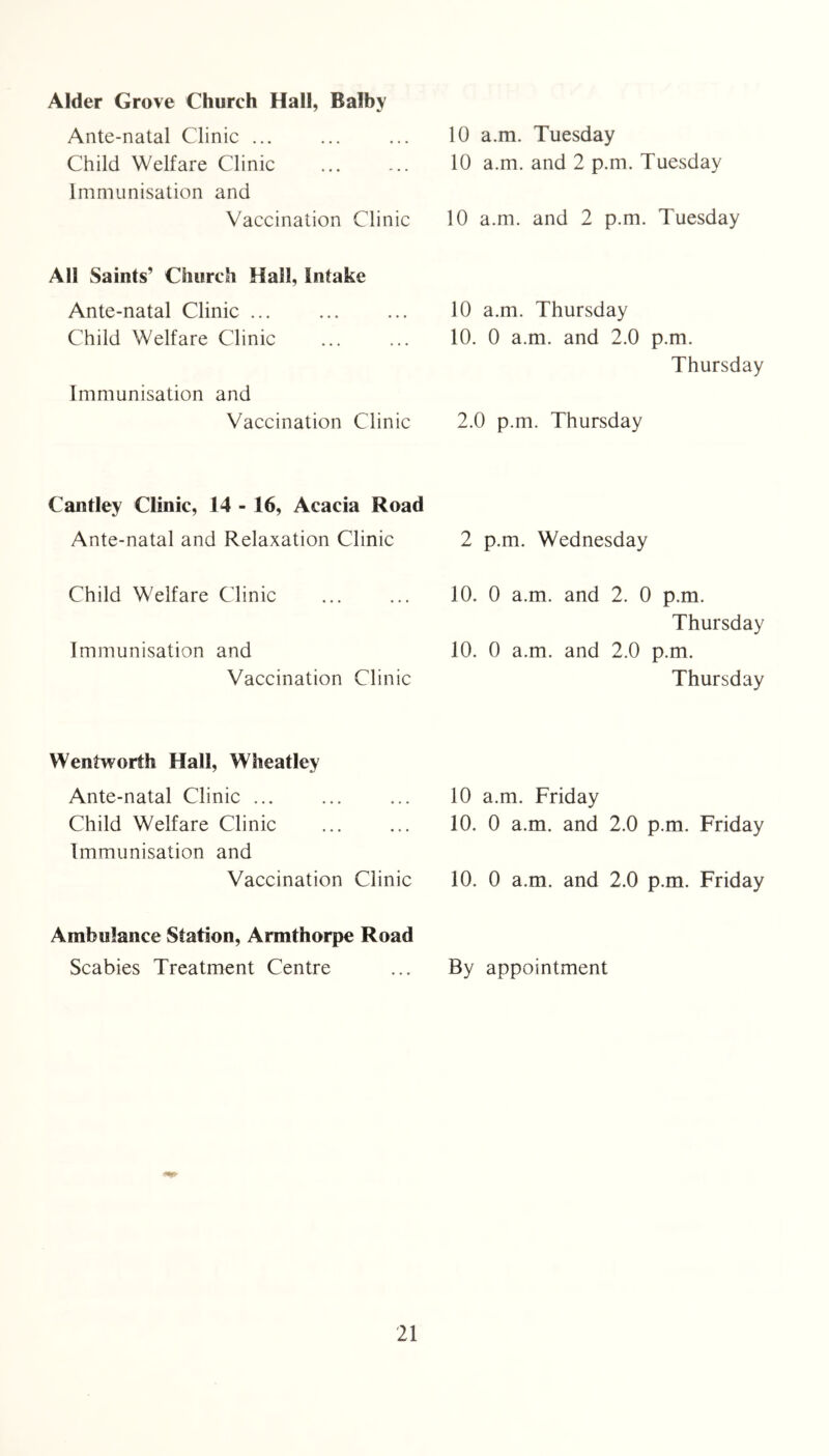 Alder Grove Church Hall, Balby Ante-natal Clinic ... Child Welfare Clinic Immunisation and 10 a.m. Tuesday 10 a.m. and 2 p.m. Tuesday Vaccination Clinic 10 a.m. and 2 p.m. Tuesday All Saints’ Church Hall, Intake Ante-natal Clinic Child Welfare Clinic Immunisation and 10 a.m. Thursday 10. 0 a.m. and 2.0 p.m. Thursday Vaccination Clinic 2.0 p.m. Thursday Cantley Clinic, 14 - 16, Acacia Road Ante-natal and Relaxation Clinic 2 p.m. Wednesday Child Welfare Clinic Immunisation and Vaccination Clinic 10. 0 a.m. and 2. 0 p.m. Thursday 10. 0 a.m. and 2.0 p.m. Thursday Wentworth Hall, Wheatley Ante-natal Clinic Child Welfare Clinic Immunisation and 10 a.m. Friday 10. 0 a.m. and 2.0 p.m. Friday Vaccination Clinic 10. 0 a.m. and 2.0 p.m. Friday Ambulance Station, Armthorpe Road Scabies Treatment Centre By appointment
