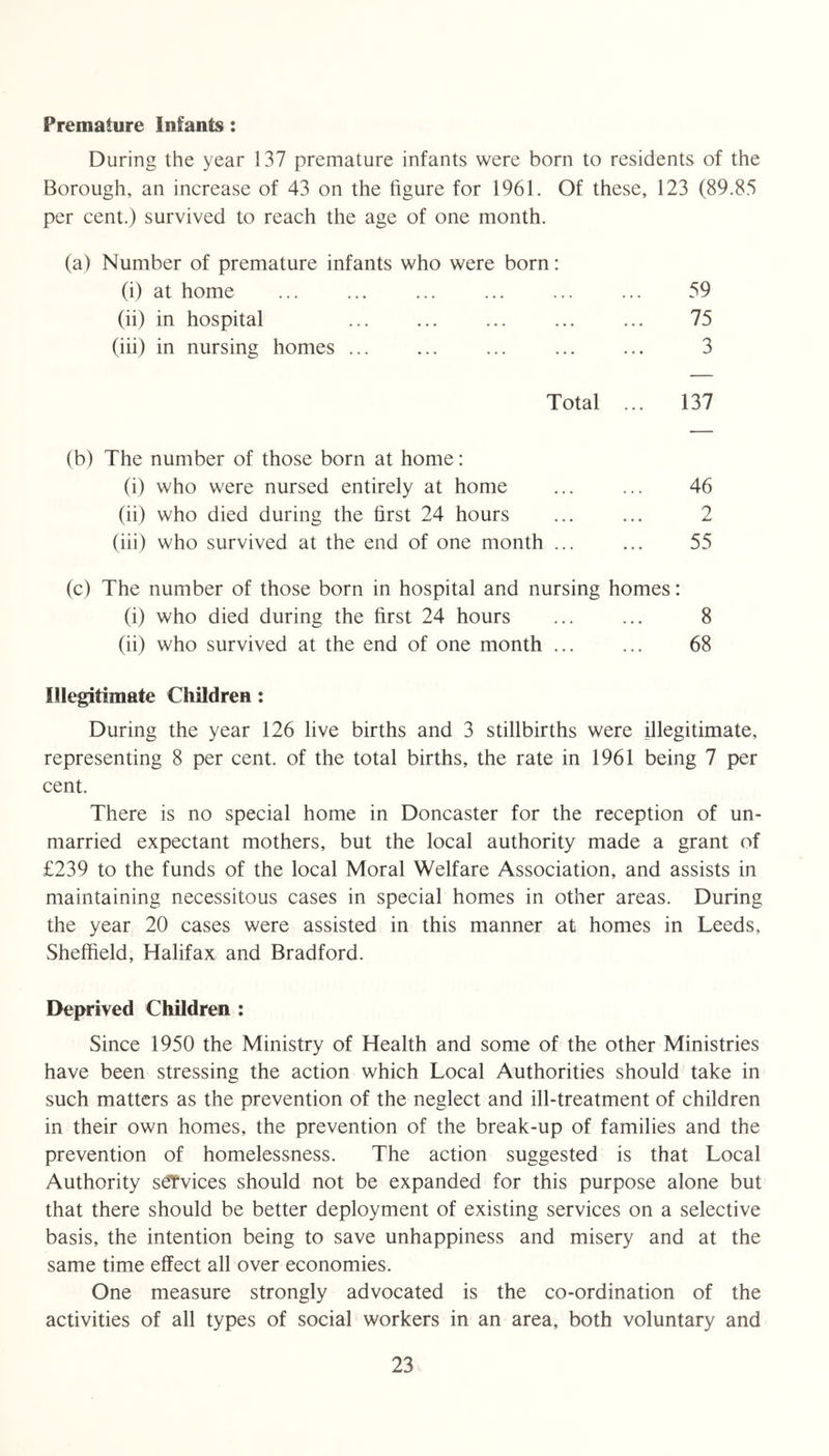 Premature Infants: During the year 137 premature infants were born to residents of the Borough, an increase of 43 on the figure for 1961. Of these, 123 (89.85 per cent.) survived to reach the age of one month. (a) Number of premature infants who were born: (i) at home (ii) in hospital (hi) in nursing homes Total 59 75 3 137 (b) The number of those born at home: (i) who were nursed entirely at home (ii) who died during the first 24 hours (iii) who survived at the end of one month 46 2 55 (c) The number of those born in hospital and nursing homes: (i) who died during the first 24 hours ... ... 8 (ii) who survived at the end of one month ... ... 68 Illegitimate Children: During the year 126 live births and 3 stillbirths were illegitimate, representing 8 per cent, of the total births, the rate in 1961 being 7 per cent. There is no special home in Doncaster for the reception of un- married expectant mothers, but the local authority made a grant of £239 to the funds of the local Moral Welfare Association, and assists in maintaining necessitous cases in special homes in other areas. During the year 20 cases were assisted in this manner at homes in Leeds, Sheffield, Halifax and Bradford. Deprived Children : Since 1950 the Ministry of Health and some of the other Ministries have been stressing the action which Local Authorities should take in such matters as the prevention of the neglect and ill-treatment of children in their own homes, the prevention of the break-up of families and the prevention of homelessness. The action suggested is that Local Authority sdT’vices should not be expanded for this purpose alone but that there should be better deployment of existing services on a selective basis, the intention being to save unhappiness and misery and at the same time effect all over economies. One measure strongly advocated is the co-ordination of the activities of all types of social workers in an area, both voluntary and