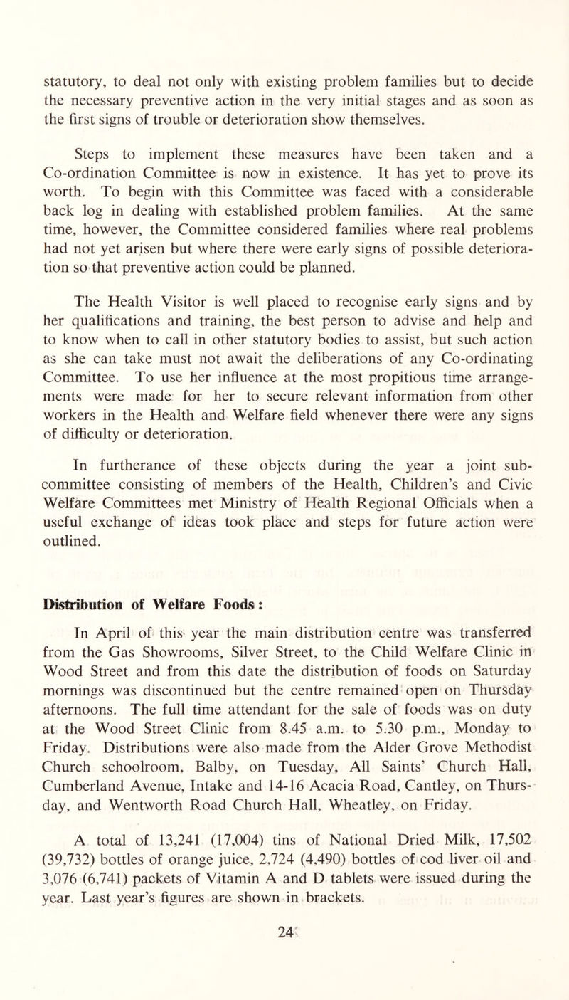 statutory, to deal not only with existing problem families but to decide the necessary preventive action in the very initial stages and as soon as the first signs of trouble or deterioration show themselves. Steps to implement these measures have been taken and a Co-ordination Committee is now in existence. It has yet to prove its worth. To begin with this Committee was faced with a considerable back log in dealing with established problem families. At the same time, however, the Committee considered families where real problems had not yet arisen but where there were early signs of possible deteriora- tion so that preventive action could be planned. The Health Visitor is well placed to recognise early signs and by her qualifications and training, the best person to advise and help and to know when to call in other statutory bodies to assist, but such action as she can take must not await the deliberations of any Co-ordinating Committee. To use her influence at the most propitious time arrange- ments were made for her to secure relevant information from other workers in the Health and Welfare field whenever there were any signs of difficulty or deterioration. In furtherance of these objects during the year a joint sub- committee consisting of members of the Health, Children’s and Civic Welfare Committees met Ministry of Health Regional Officials when a useful exchange of ideas took place and steps for future action were outlined. Distribution of Welfare Foods: In April of this- year the main distribution centre was transferred from the Gas Showrooms, Silver Street, to the Child Welfare Clinic in Wood Street and from this date the distribution of foods on Saturday mornings was discontinued but the centre remained open on Thursday afternoons. The full time attendant for the sale of foods was on duty at the Wood Street Clinic from 8.45 a.m. to 5.30 p.m., Monday to Friday. Distributions were also made from the Alder Grove Methodist Church schoolroom, Balby, on Tuesday, All Saints’ Church Hall, Cumberland Avenue, Intake and 14-16 Acacia Road, Cantley, on Thurs- day, and Wentworth Road Church Hall, Wheatley, on Friday. A total of 13,241 (17,004) tins of National Dried Milk, 17,502 (39,732) bottles of orange juice, 2,724 (4,490) bottles of cod liver oil and 3,076 (6,741) packets of Vitamin A and D tablets were issued during the year. Last year’s figures are shown in brackets.