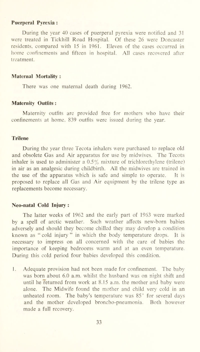 Puerperal Pyrexia: During the 3^ear 40 cases of puerperal p^/rexia were notified and 31 were treated in Tickhill Road Hospital. Of these 26 were Doncaster residents, compared with 15 in 1961. Eleven of the cases occurred in home confinements and fifteen in hospital. All cases recovered after treatment. Maternal Mortality : There was one maternal death during 1962. Maternity Outfits: Maternity outfits are provided free for mothers who have their confinements at home, 839 outfits were issued during the year. Trilene During the year three Tecota inhalers were purchased to replace old and obsolete Gas and Air apparatus for use by midwives. The Tecota inhaler is used to administer a 0.5% mixture of trichlorethylene (trilene) in air as an analgesic during childbirth. All the midwives are trained in the use of the apparatus v/hich is safe and simple to operate. It is proposed to replace all Gas and Air equipment by the trilene type as replacements become necessary. Neo-natal Cold Injury : The latter weeks of 1962 and the early part of 1963 were marked by a spell of arctic weather. Such weather affects new-born babies adversely and should they become chilled they may develop a condition known as “ cold injury ” in which the body temperature drops. It is necessary to impress on all concerned with the care of babies the importance of keeping bedrooms warm and at an even temperature. During this cold period four babies developed this condition. 1. Adequate provision had not been made for confinement. The baby was bom about 6.0 a.m. whilst the husband was on night shift and until heTetumed from work at 8.15 a.m. the mother and baby were alone. The Midwife found the mother and child very cold in an unheated room. The baby’s temperature was 85° for several days and the mother developed broncho-pneumonia. Both however made a full recovery.