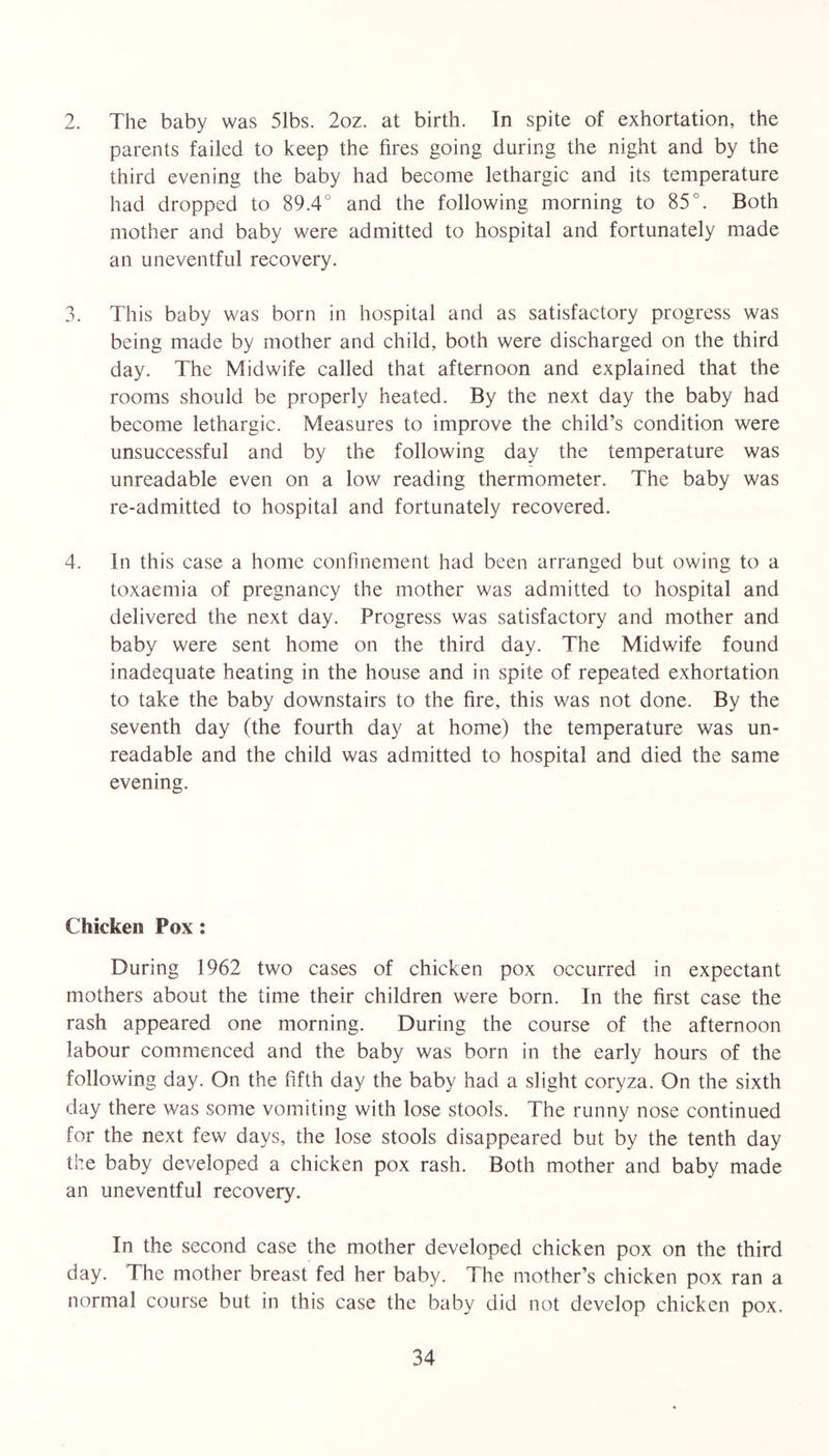 2. The baby was 51bs. 2oz. at birth. In spite of exhortation, the parents failed to keep the fires going during the night and by the third evening the baby had become lethargic and its temperature had dropped to 89.4° and the following morning to 85°. Both mother and baby were admitted to hospital and fortunately made an uneventful recovery. 3. This baby was born in hospital and as satisfactory progress was being made by mother and child, both were discharged on the third day. The Midwife called that afternoon and explained that the rooms should be properly heated. By the next day the baby had become lethargic. Measures to improve the child’s condition were unsuccessful and by the following day the temperature was unreadable even on a low reading thermometer. The baby was re-admitted to hospital and fortunately recovered. 4. In this case a home confinement had been arranged but owing to a toxaemia of pregnancy the mother was admitted to hospital and delivered the next day. Progress was satisfactory and mother and baby were sent home on the third day. The Midwife found inadequate heating in the house and in spite of repeated exhortation to take the baby downstairs to the fire, this was not done. By the seventh day (the fourth day at home) the temperature was un- readable and the child was admitted to hospital and died the same evening. Chicken Pox ; During 1962 two cases of chicken pox occurred in expectant mothers about the time their children were born. In the first case the rash appeared one morning. During the course of the afternoon labour commenced and the baby was born in the early hours of the following day. On the fifth day the baby had a slight coryza. On the sixth day there was some vomiting with lose stools. The runny nose continued for the next few days, the lose stools disappeared but by the tenth day the baby developed a chicken pox rash. Both mother and baby made an uneventful recovery. In the second case the mother developed chicken pox on the third day. The mother breast fed her baby. The mother’s chicken pox ran a normal course but in this case the baby did not develop chicken pox.