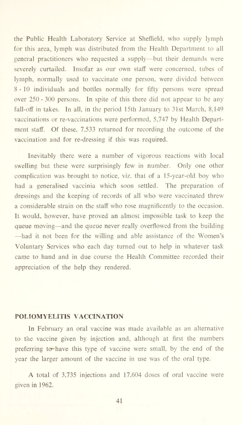 the Public Health Laboratory Service at Sheffield, who supply lymph for this area, lymph was distributed from the Health Department to all general practitioners who requested a supply—but their demands were severely curtailed. Insofar as our own staff were concerned, tubes of lymph, normally used to vaccinate one person, were divided between 8-10 individuals and bottles normally for fifty persons were spread over 250 - 300 persons. In spite of this there did not appear to be any fall-off in takes. In all, in the period 15th January to 31st March, 8,149 vaccinations or re-vaccinations were performed, 5,747 by Health Depart- ment staff. Of these, 7,533 returned for recording the outcome of the vaccination and for re-dressing if this was required. Inevitably there were a number of vigorous reactions with local swelling but these were surprisingly few in number. Only one other complication was brought to notice, viz. that of a 15-year-old boy who had a generalised vaccinia which soon settled. The preparation of dressings and the keeping of records of all who were vaccinated threw a considerable strain on the staff who rose magnificently to the occasion. It would, however, have proved an almost impossible task to keep the queue moving—and the queue never really overflowed from the building —had it not been for the willing and able assistance of the Women’s Voluntary Services who each day turned out to help in whatever task came to hand and in due course the Health Committee recorded their appreciation of the help they rendered. POLIOMYELITIS VACCINATION In February an oral vaccine was made available as an alternative to the vaccine given by injection and, although at first the numbers preferring ter have this type of vaccine were small, by the end of the year the larger amount of the vaccine in use was of the oral type. A total of 3,735 injections and 17,604 doses of oral vaccine were given in 1962.