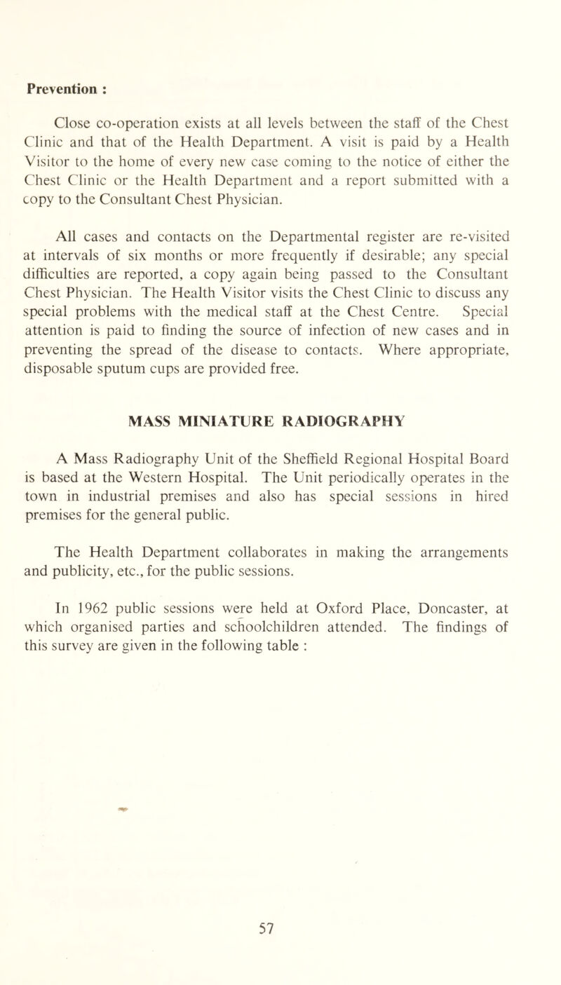 Prevention : Close co-operation exists at all levels between the staff of the Chest Clinic and that of the Health Department. A visit is paid by a Health Visitor to the home of every new case coming to the notice of either the Chest Clinic or the Health Department and a report submitted with a copy to the Consultant Chest Physician. All cases and contacts on the Departmental register are re-visited at intervals of six months or more frequently if desirable; any special difficulties are reported, a copy again being passed to the Consultant Chest Physician. The Health Visitor visits the Chest Clinic to discuss any special problems with the medical staff at the Chest Centre. Special attention is paid to finding the source of infection of new cases and in preventing the spread of the disease to contacts. Where appropriate, disposable sputum cups are provided free. MASS MINIATURE RADIOGRAPHY A Mass Radiography Unit of the Sheffield Regional Hospital Board is based at the Western Hospital. The Unit periodically operates in the town in industrial premises and also has special sessions in hired premises for the general public. The Health Department collaborates in making the arrangements and publicity, etc., for the public sessions. In 1962 public sessions were held at Oxford Place, Doncaster, at which organised parties and schoolchildren attended. The findings of this survey are given in the following table :