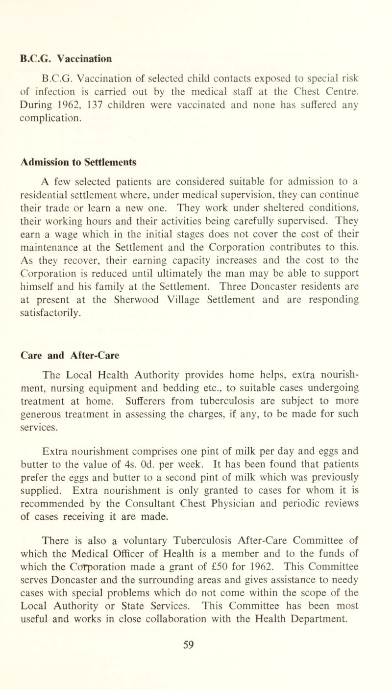 B.C.G. Vaccination B.C.G. Vaccination of selected child contacts exposed to special risk of infection is carried out by the medical staff at the Chest Centre. During 1962, 137 children were vaccinated and none has suffered any complication. Admission to Settlements A few selected patients are considered suitable for admission to a residential settlement where, under medical supervision, they can continue their trade or learn a new one. They work under sheltered conditions, their working hours and their activities being carefully supervised. They earn a wage which in the initial stages does not cover the cost of their maintenance at the Settlement and the Corporation contributes to this. As they recover, their earning capacity increases and the cost to the Corporation is reduced until ultimately the man may be able to support himself and his family at the Settlement. Three Doncaster residents are at present at the Sherwood Village Settlement and are responding satisfactorily. Care and After-Care The Local Health Authority provides home helps, extra nourish- ment, nursing equipment and bedding etc., to suitable cases undergoing treatment at home. Sufferers from tuberculosis are subject to more generous treatment in assessing the charges, if any, to be made for such services. Extra nourishment comprises one pint of milk per day and eggs and butter to the value of 4s. Od. per week. It has been found that patients prefer the eggs and butter to a second pint of milk which was previously supplied. Extra nourishment is only granted to cases for whom it is recommended by the Consultant Chest Physician and periodic reviews of cases receiving it are made. There is also a voluntary Tuberculosis After-Care Committee of which the Medical Officer of Health is a member and to the funds of which the Corporation made a grant of £50 for 1962. This Committee serves Doncaster and the surrounding areas and gives assistance to needy cases with special problems which do not come within the scope of the Local Authority or State Services. This Committee has been most useful and works in close collaboration with the Health Department.