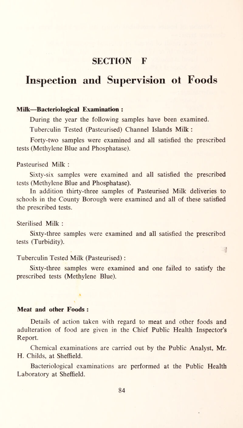 Inspection and Supervision ot Foods Milk—^Bacteriological Examination : During the year the following samples have been examined. Tuberculin Tested (Pasteurised) Channel Islands Milk: Forty-two samples were examined and all satisfied the prescribed tests (Methylene Blue and Phosphatase). Pasteurised Milk : Sixty-six samples were examined and all satisfied the prescribed tests (Methylene Blue and Phosphatase). In addition thirty-three samples of Pasteurised Milk deliveries to schools in the County Borough were examined and all of these satisfied the prescribed tests. Sterilised Milk : Sixty-three samples were examined and all satisfied the prescribed tests (Turbidity). :§ Tuberculin Tested Milk (Pasteurised): Sixty-three samples were examined and one failed to satisfy the prescribed tests (Methylene Blue). Meat and other Foods : Details of action taken with regard to meat and other foods and adulteration of food are given in the Chief Public Health Inspector’s Report. Chemical examinations are carried out by the Public Analyst, Mr. H. Childs, at Sheffield. Bacteriological examinations are performed at the Public Health Laboratory at Sheffield.