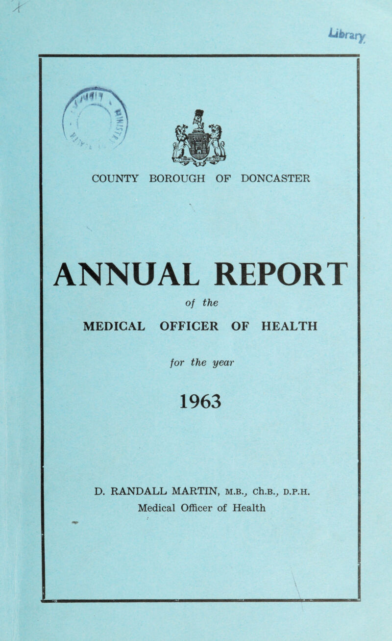 ANNUAL REPORT of the MEDICAL OFFICER OF HEALTH for the year 1963 D. RANDALL MARTIN, m.b.^ ch.B.^ d.p.h. Medical Officer of Health