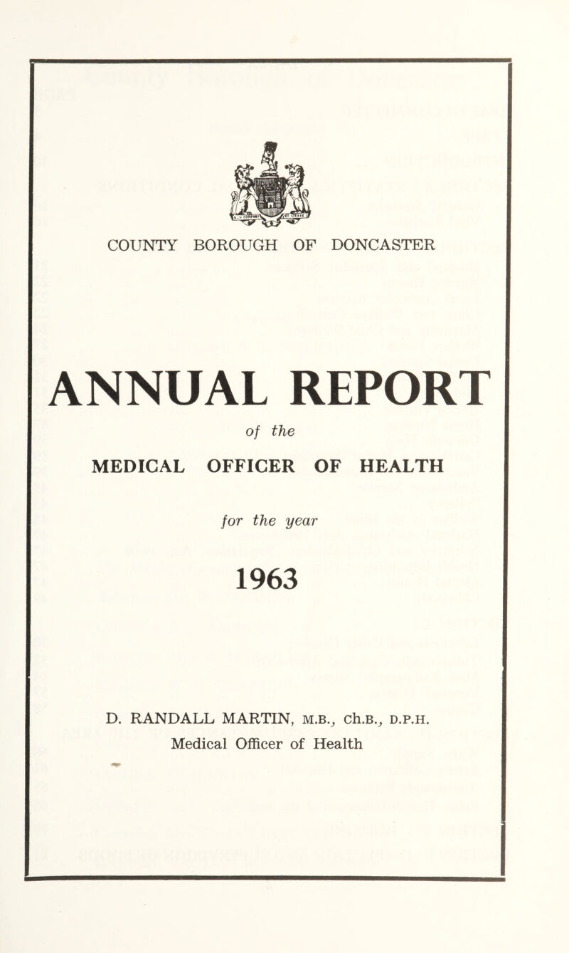 ANNUAL REPORT of the MEDICAL OFFICER OF HEALTH for the year 1963 D. RANDALL MARTIN, m.b.^ ch.B.^ d.p.h. Medical Officer of Health