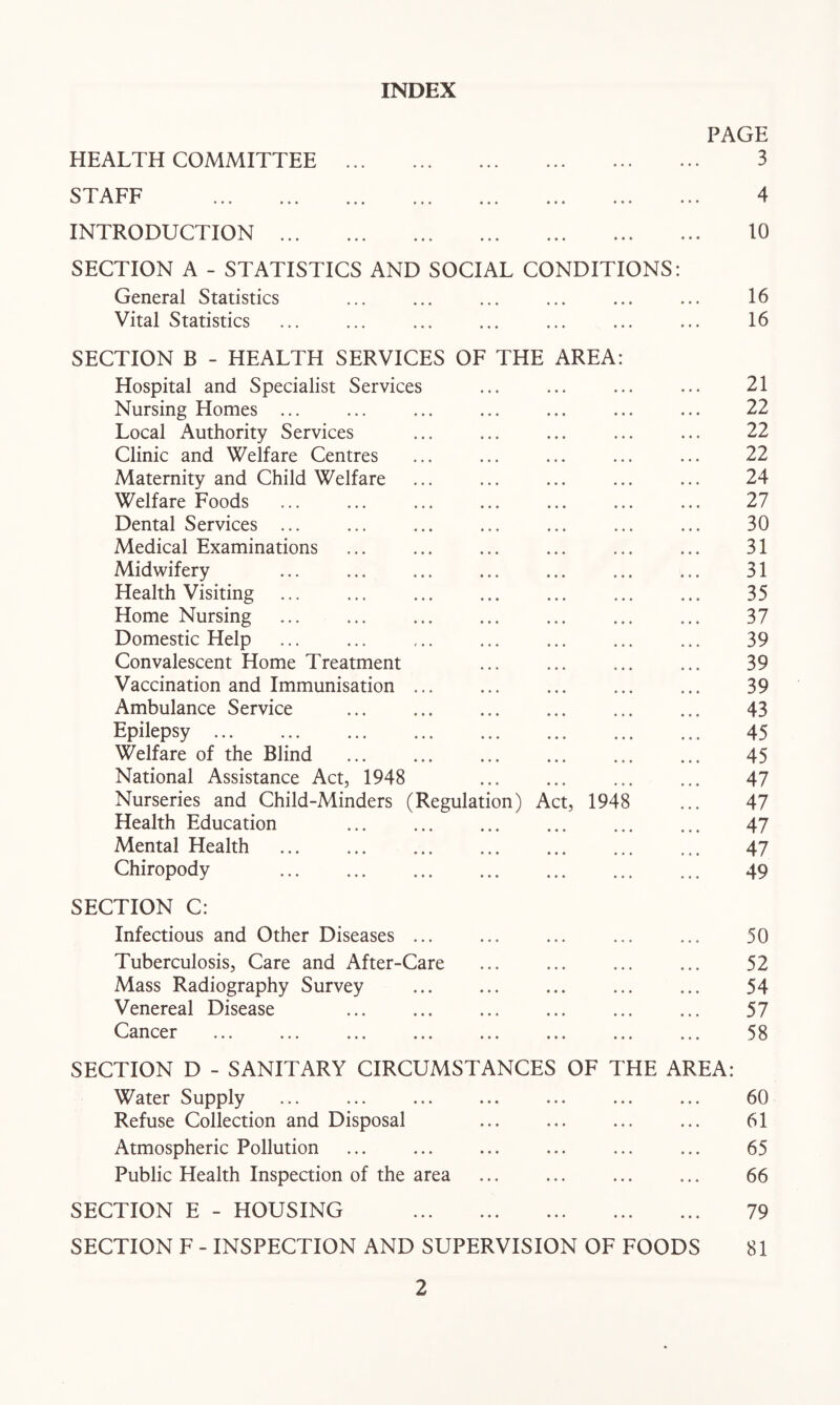 INDEX PAGE HEALTH COMMITTEE 3 STAFF 4 INTRODUCTION 10 SECTION A - STATISTICS AND SOCIAL CONDITIONS: General Statistics ... ... ... ... ... ... 16 Vital Statistics ... ... ... ... ... ... ... 16 SECTION B - HEALTH SERVICES OF THE AREA: Hospital and Specialist Services ... ... ... ... 21 Nursing Homes ... ... ... ... ... ... ... 22 Local Authority Services ... ... ... ... ... 22 Clinic and Welfare Centres ... ... ... ... ... 22 Maternity and Child Welfare ... ... ... ... ... 24 Welfare Foods 27 Dental Services ... ... ... ... ... ... ... 30 Medical Examinations ... ... ... ... ... ... 31 Midwifery ... ... ... ... ... ... ... 31 Health Visiting ... ... ... ... ... ... ... 35 Home Nursing ... ... ... ... ... ... ... 37 Domestic Help ... ... ... ... ... ... ... 39 Convalescent Home Treatment ... ... ... ... 39 Vaccination and Immunisation ... ... ... ... ... 39 Ambulance Service ... ... ... ... ... ... 43 Epilepsy 45 Welfare of the Blind ... ... ... ... 45 National Assistance Act, 1948 ... ... ... ... 47 Nurseries and Child-Minders (Regulation) Act, 1948 ... 47 Health Education ... ... ... ... ... ... 47 Mental Health 47 Chiropody 49 SECTION C: Infectious and Other Diseases ... ... ... ... ... 50 Tuberculosis, Care and After-Care ... ... ... ... 52 Mass Radiography Survey ... ... ... ... ... 54 Venereal Disease ... ... ... ... ... ... 57 Cancer ... ... ... ... 58 SECTION D - SANITARY CIRCUMSTANCES OF THE AREA: Water Supply ... ... ... ... ... ... ... 60 Refuse Collection and Disposal ... ... ... ... 61 Atmospheric Pollution ... ... ... ... ... ... 65 Public Health Inspection of the area ... ... ... ... 66 SECTION E - HOUSING 79 SECTION F - INSPECTION AND SUPERVISION OF FOODS 81