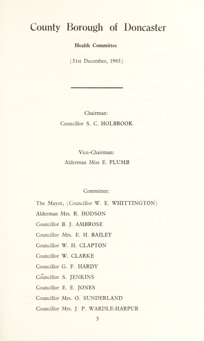 Health Committee (31st December, 1963) Chairman: Councillor S. C. HOLBROOK Vice-Chairman: Alderman Miss E. PLUMB Committee: The Mayor, (Councillor W. E. WHITTINGTON) Alderman Mrs. R. HODSON Councillor B. J. AMBROSE Councillor Mrs. E. H. BAILEY Councillor W. H. CLAPTON Councillor W. CLARKE Councillor G. F. HARDY Cjl^ncillor S. JENKINS Councillor E. E. JONES Councillor Mrs. O. SUNDERLAND Councillor Mrs. J. P. WARDLE-HARPUR