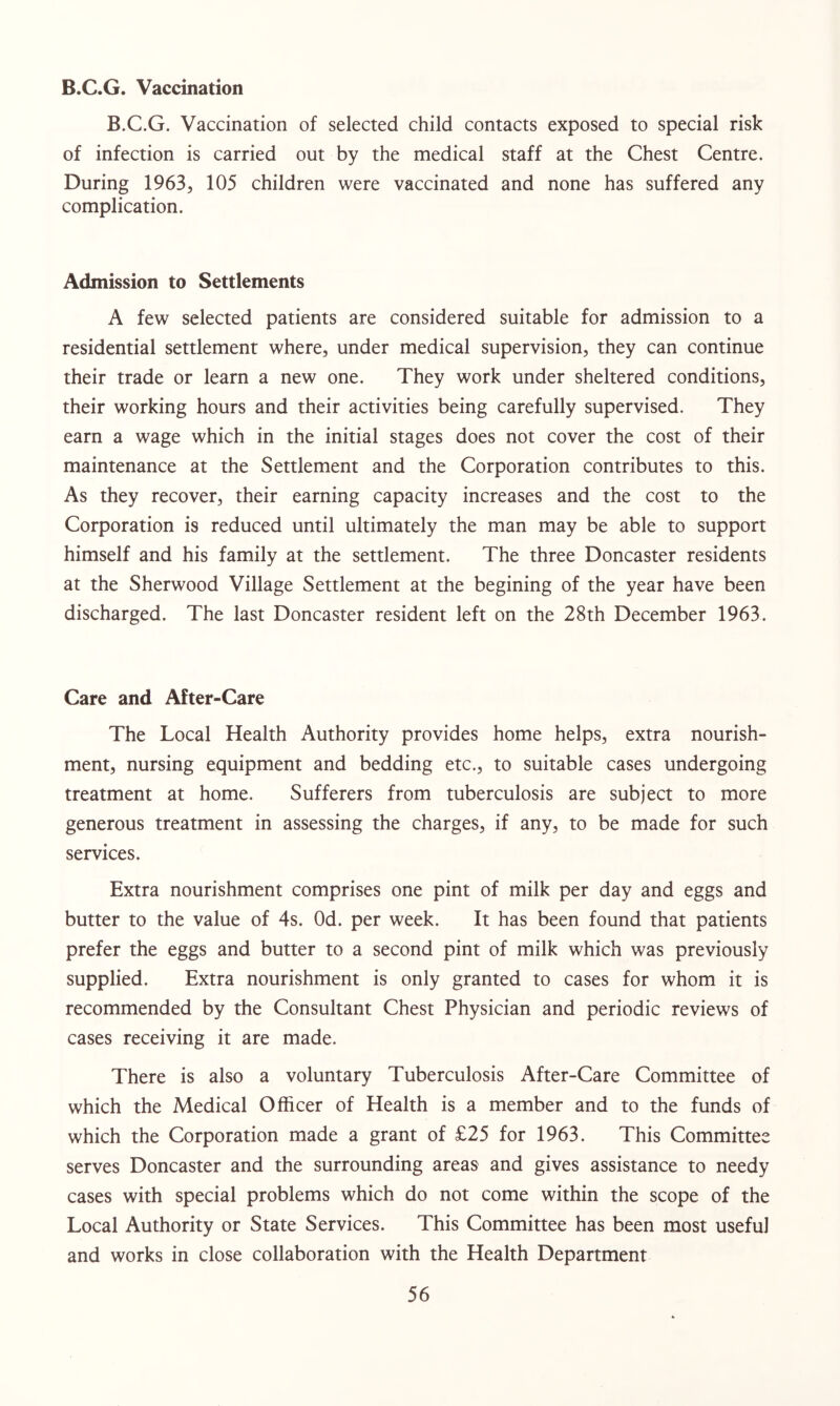 B.C.G. Vaccination B.C.G. Vaccination of selected child contacts exposed to special risk of infection is carried out by the medical staff at the Chest Centre. During 1963, 105 children were vaccinated and none has suffered any complication. Admission to Settlements A few selected patients are considered suitable for admission to a residential settlement where, under medical supervision, they can continue their trade or learn a new one. They work under sheltered conditions, their working hours and their activities being carefully supervised. They earn a wage which in the initial stages does not cover the cost of their maintenance at the Settlement and the Corporation contributes to this. As they recover, their earning capacity increases and the cost to the Corporation is reduced until ultimately the man may be able to support himself and his family at the settlement. The three Doncaster residents at the Sherwood Village Settlement at the begining of the year have been discharged. The last Doncaster resident left on the 28th December 1963. Care and After-Care The Local Health Authority provides home helps, extra nourish- ment, nursing equipment and bedding etc., to suitable cases undergoing treatment at home. Sufferers from tuberculosis are subject to more generous treatment in assessing the charges, if any, to be made for such services. Extra nourishment comprises one pint of milk per day and eggs and butter to the value of 4s. Od. per week. It has been found that patients prefer the eggs and butter to a second pint of milk which was previously supplied. Extra nourishment is only granted to cases for whom it is recommended by the Consultant Chest Physician and periodic reviews of cases receiving it are made. There is also a voluntary Tuberculosis After-Care Committee of which the Medical Officer of Health is a member and to the funds of which the Corporation made a grant of £25 for 1963. This Committee serves Doncaster and the surrounding areas and gives assistance to needy cases with special problems which do not come within the scope of the Local Authority or State Services. This Committee has been most useful and works in close collaboration with the Health Department