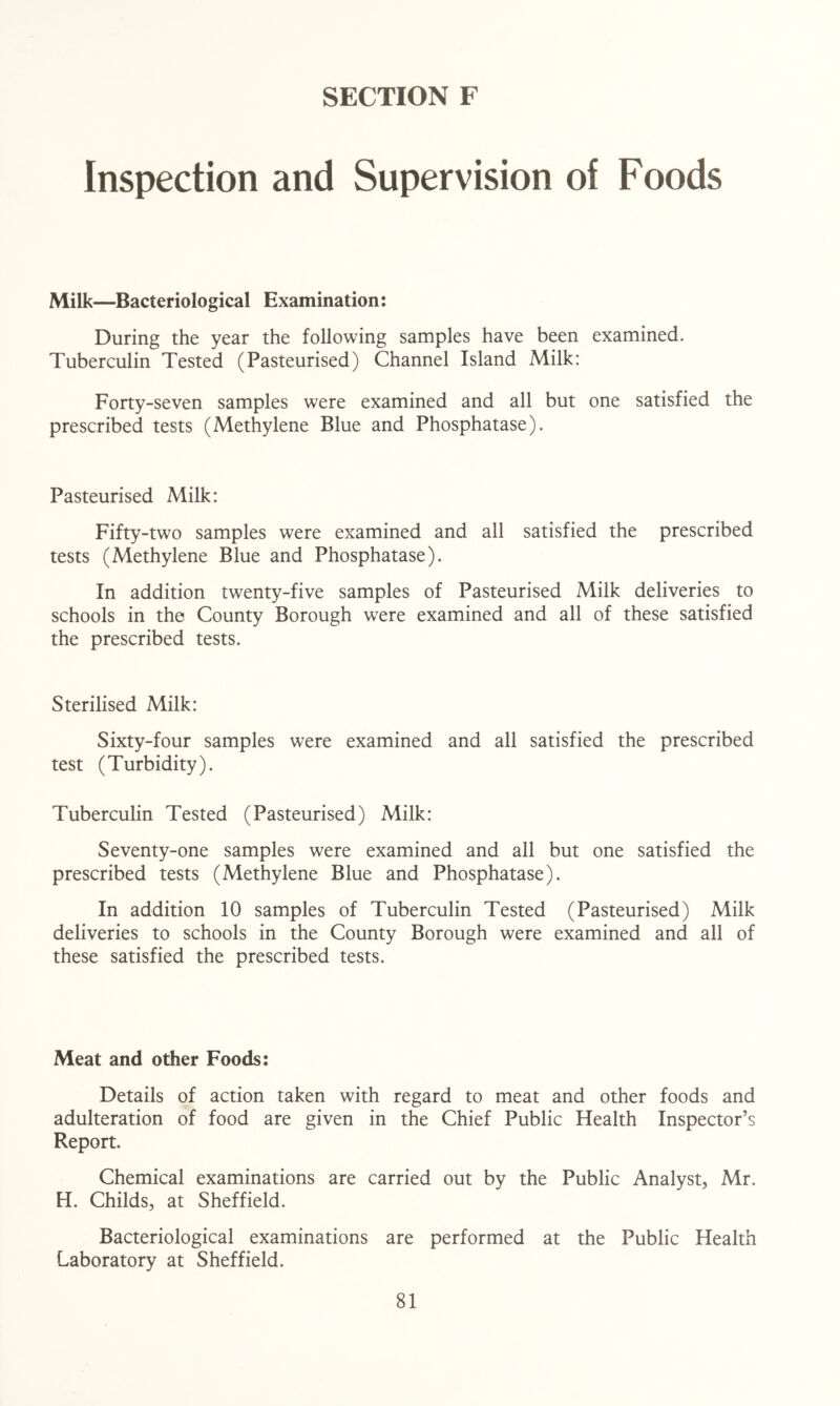 Inspection and Supervision of Foods Milk—Bacteriological Examination: During the year the following samples have been examined. Tuberculin Tested (Pasteurised) Channel Island Milk: Forty-seven samples were examined and all but one satisfied the prescribed tests (Methylene Blue and Phosphatase). Pasteurised Milk: Fifty-two samples were examined and all satisfied the prescribed tests (Methylene Blue and Phosphatase). In addition twenty-five samples of Pasteurised Milk deliveries to schools in the County Borough were examined and all of these satisfied the prescribed tests. Sterilised Milk: Sixty-four samples were examined and all satisfied the prescribed test (Turbidity). Tuberculin Tested (Pasteurised) Milk: Seventy-one samples were examined and all but one satisfied the prescribed tests (Methylene Blue and Phosphatase). In addition 10 samples of Tuberculin Tested (Pasteurised) Milk deliveries to schools in the County Borough were examined and all of these satisfied the prescribed tests. Meat and other Foods: Details of action taken with regard to meat and other foods and adulteration of food are given in the Chief Public Health Inspector’s Report. Chemical examinations are carried out by the Public Analyst, Mr. H. Childs, at Sheffield. Bacteriological examinations are performed at the Public Health Laboratory at Sheffield.
