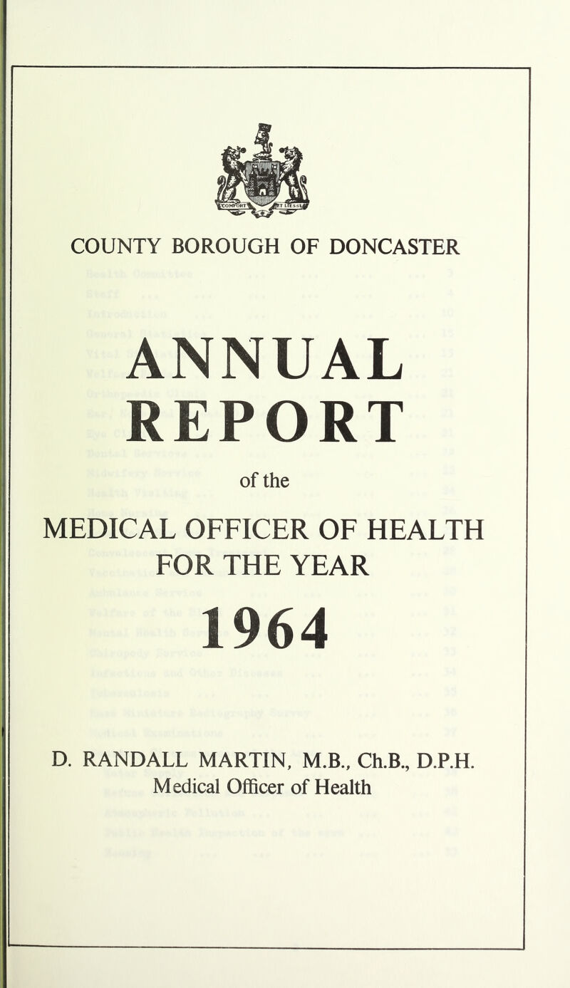 ANNUAL REPORT of the MEDICAL OFFICER OF HEALTH FOR THE YEAR 1964 D. RANDALL MARTIN, M.B., Ch.B, D.P.H. Medical Officer of Health