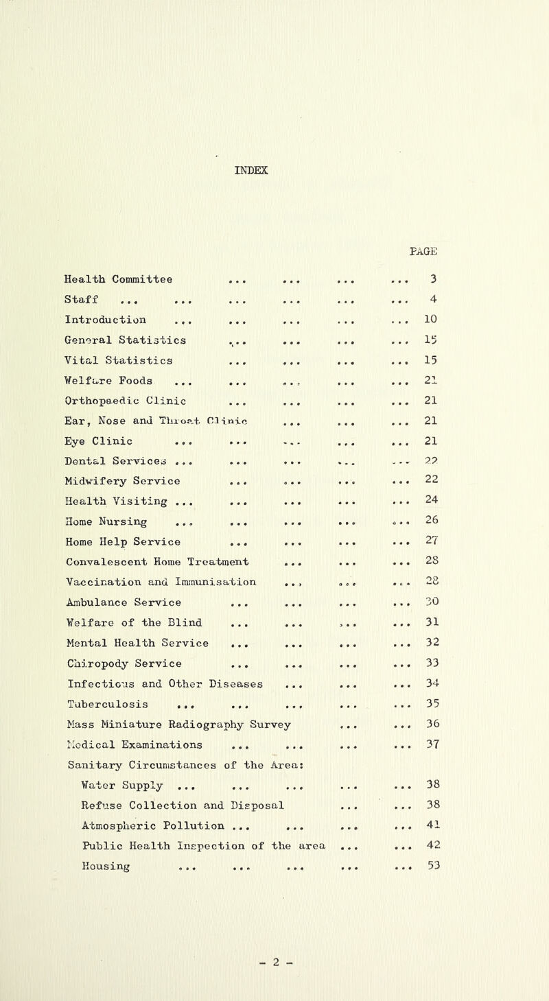 INDEX Health Committee Staff Introduction .,. General Statistics Vital Statistics Welfare Foods Orthopaedic Clinic Ear, Nose and Throe-t Clinic Eye Clinic .,. Dental Services ... Midwifery Service Health Visiting ... Home Nursing .,, Home Help Service Convalescent Home Treatment Vaccination and Immunisation Ambulance Service ,.. Welfare of the Blind Mental Health Service ... Chiropody Service ... Infectious and Other Diseases Tuberculosis ... ... Mass Miniature Radiography Survey Medical Examinations Sanitary Circumstances of the Area Water Supply ... Refuse Collection and Disposal Atmospheric Pollution ... ... Public Health Inspection of the area Housing „,. ... ... Page 3 4 . . . 10 ... i;> ... 15 ... 21 ... 21 ... 21 ... 21 . .. 77 ... 22 ... 24 ... 26 ... 27 ... 28 .. . 28 .. . 30 ... 31 ... 32 ... 33 ... 34 ... 35 ... 36 ... 37 ... 38 ... 38 ... 41 ... 42 ... 53 - 2 -