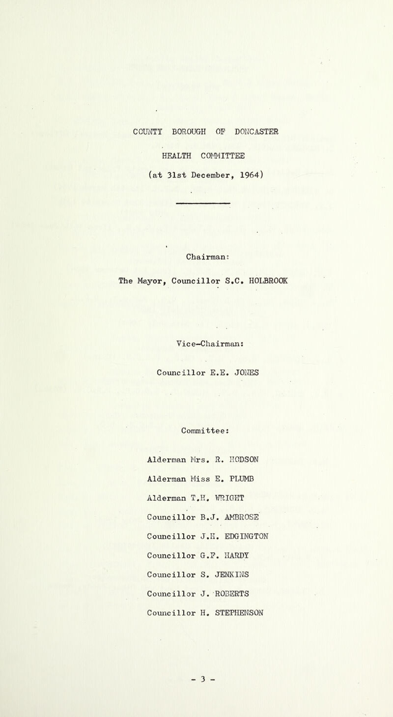 HEALTH COMITTEE (at 31st December, 1964) Chairman; The Mayor, Councillor S,C. HOLBROOK Vic e-Chairman; Councillor E.E. J01®S Committee: Alderman Mrs, R. HGDSON Alderman Miss E. PLUMB Alderman T.H, URIGHT Councillor B,J, AMBROSE Councillor J.K. EDGINGTON Councillor G.P. HARDY Councillor S. JENICINS Councillor J. ROBERTS Councillor H. STEPHENSON
