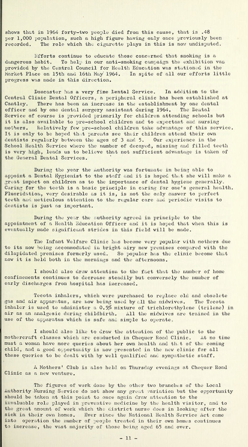 shows that in 1964 forty-two ]people died from this cause, that is .48 per 1,000 jjopulation, such a high figure having only once previously been recorded. The role which the cigarette plays in this is now undisputed. Efforts continue to educate those concerned that smoking is a dangerous habit. To help in our anti-smoking camj^aign the exhibition van provided by the Central Council for Health Education was stationed in the Market Place on 15th and 16th May' 1964. In spite of all our efforts little progress was made in this direction. Doncaster has a very fine Dental Service. In addition to the Central Clinic Dental Officers, a j)eriphGral clinic has been established at Cantley. There has been an increase in the establishment by one dental officer and by one dental surgery assistant during 1964. The Dental Service of course is pirovided primarily for children attending schools but it is also available to pre-school children and to expectant and nursing mothers. Relatively few pre-school children take advantage of this service. It is only to be hoped that parexits see their children attend their own dentists regularly between the ages of 3 and 5. Our experience in the School Health Service where the number of decayed, missing and filled teeth is very high, leads us to believe that not sufficient advantage is taken of the General Dental Services. During the year the Authority was fortunate in being able to appoint a Dental Hygienist to the staff cxnd it is hoped thc.t she will make a great impact on children as to the importance of dental hygiene generally. Caring for the teeth is a basic principle in caring for one's general health. Fluoridation, very desirable as it is, is not the only answer to perfect teeth and meticulous attention to the regular care and periodic visits to dentists is just as important. During the year the authority agreed in principle to the appointment of a Health Education Officer and it is hoped that when this is eventually made significant strides in this field will be made. The Infant Welfare Clinic has become very popular with mothers due to its now being accommodated in bright airy new premises compared with the dilapidated i)i’eraises formerly used. So popular has the clinic become that now it is held both in the mornings and the afternoons. I should also draw attention to the fact that the number of home confinements continues to decrease steadily but conversely the number of early discharges from hospital has increased. Tecota inhalers, which were purchased to replace old and obsolete gas and air apparatus, are now being used by £.11 the midwives. The Tecota inhaler is used to adjainister a 0.5/^ mixture of trichlorethylene (trilene) in air as an analgesic during childbirth. All the midwives are trained in the use of the apparatus which is safe and simp'le to ox-'erate. I should also like to draw the attention of the public to the mothercraft classes which are conducted in Chequer Road Clinic. At no time must a woman have more queries about her own health and th.. t of the coming child, and a good ox-'iAxrtunity is now x^resented in the new clinic for all these queries to be dealt with by well qualified and sympathetic staff. A Mothers' Club is also held on Thursday evenings at Chequer Road Clinic as a new venture. The figures of work done by the other two branches of the Local Authority Nursing Service do not show any great variation but the opiJortunity should be taken at this x^oint to once again draw attention to the invaluable role played in x^reventive medicine by the health visitor, and to the great amount of work which the district nurse does in looking after the sick in their own homes. Ever since the National Health Service Act came into operation the number of peox^le treated in their own homes continues to increase, the vast majority of those being aged 65 and over.