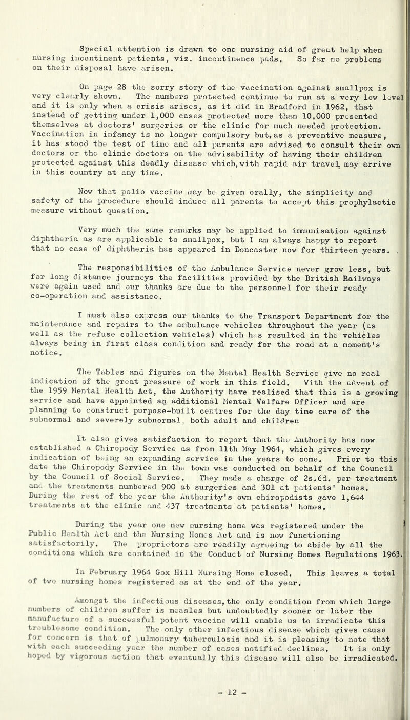 Special attention is drawn to one nursing aid of great help when nursing incontinent patients, viz, incontinence pads. So far no problems on their disposal have arisen. On page 28 the sorry story of the vaccination against smallpox is very clearly sho\m. The numbers protected continue to run at a very low level and it is only when a crisis arises, as it did in Bradford in 1962, that instead of getting under 1,000 cases protected more than 10,000 presented themselves at doctors' surgeries or the clinic for much needed protection. Vaccination in infancy is no longer corapiulsory but, as a preventive measure, it has stood the test of time and all parents are advised to consult their own doctors or the clinic doctors on the advisability of having their children protected against this deadly disea,se which, with rapid air travel, may arrive in this country at any time. Now that polio vaccine may bo given orally, the simplicity and safety of the procedure should induce all parents to accept this prox^hylactic measure without question. Very much the same remarks may be applied to immunisation against diphtheria as are ap^jlicable to smallpox, but I am always happy to report that no case of dix>htheria has apxjeared in Doncaster now for thirteen years. . The responsibilities of the ihnbulance Service never grow less, but for long distance journeys the facilities jjrovided by the British Railways were again used and our thanks are due to the personnel for their ready co-operation and assistance. I must also express our thanks to the Transport Department for the maintenance and repairs to the ambulance vehicles throughout the year (as well as the refuse collection vehicles) which has resulted in the vehicles always being in first class condition and ready for the road at a moment's notice. The Tables and figures on the Mental Health Service give no real indication of the great pressure of work in this field. Vith the advent of the 1959 Mental Health Act, the Authority have realised that this is a growing service and have appointed an additional Mental Welfare Officer and are planning to construct purpose-built centres for the day time care of the subnormal and severely subnormal^ both adult and children It also gives satisfaction to report that the Authority has now established a Chiropody Service as from 11th May 1964, which gives every indication of being an expanding service in the years to come. Prior to this date the Chiropody Service in the town was conducted on behalf of the Council by the Council of Social Service. They made a charge, of 2s.6d. per treatment ana the treatments numbered 9CC at surgeries and 3C1 at patients' homes. During the rest of the year the Authority's own chiropodists gave 1,644 treatments at the clinic and 437 treatments at patients' homes. During the year one new nursing home was registered under the ^ Public Health i.et find the Nursing Homes Act and is nov/ functioning satisfactorily. The x^roprietors are readily agreeing to abide by all the conditions which are contained in the Conduct of Nursing Homes Regulations 1963. In February 1964 Gox Hill Nursing Home closed. This leaves a total J of two nursing homos registered ns at the end of the year. i i'unongst the infectious diseases, the only condition from which large numbers of children suffer is measles but undoubtedly sooner or later the manufacture of a successful potent vaccine will enable us to irradicate this troublesome condition. The only other infectious disease which gives cause for concern is that of ^ ulmonary tuberculosis and it is pleasing to note that with each succeeding year the number of cases notified declines. It is only hopea V;y vigorous action tJiat eventually this disease will also be irradicated, : - 12 -