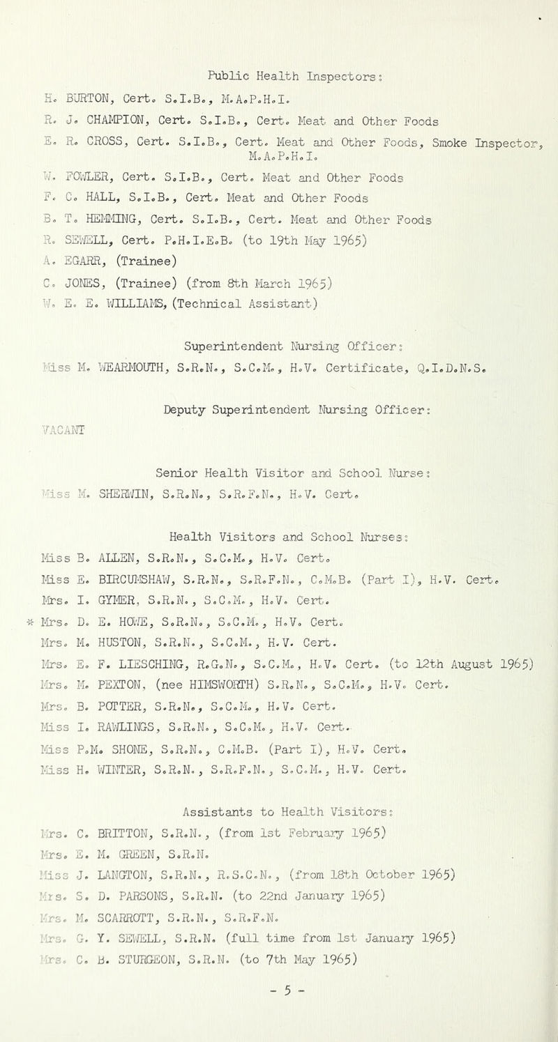 Public Health Inspectors; Ho BURTON, Certo S.I.B., M.A.P.H.I. R. Jo CHAMPION, Cert. SoIoBo, Certo Meat and Other Foods Eo R. CROSS, Cert. S.I.B., Cert. Meat and Other Foods, Smoke Inspector, M.AoPoHoIo W. FOWLER, Cert. S.I.B., Cert. Meat and Other Foods F. Co HALL, SoI.Bo, Cert. Meat and Other Foods Bo To HEMMING, Cert. S.I.B., Cert. Meat and Other Foods R. SEWELL, Cert. P.H.I.E.B. (to 19th May 1965) A. EGARR, (Trainee) C. JONES, (Trainee) (from 8th March 1965) W. E. E. WILLIAMS, (Technical Assistant) Superintendent Nursing Officers Miss M. WEARMOUTH, S.R.N., S.C.M., H.V. Certificate, Q.I.D.N.S. Deputy Superintendent Nursing Officer: VACANT Senior Health Visitor and School Nurse: Miss M. SHEHWIN, S.R.N., S.R.F.N., H.V. Cert. Health Visitors and School Nurses: Miss B. ALLEN, S.R.N., S.C.M., H.V. Cert. Miss E. BIRCUMSHAW, S.R.N., S.R.F.N., C.M.B. (Part I), H.V. Cert. Mrs. I. GYMER, S.R.N., S.C.M., H.V. Cert. Mrs. D. E. HOWE, S.R.N., S.C.M., H.V. Cert. Mrs. M. HUSTON, S.R.N., S.C.M., H.V. Cert. Mrs. E. F. LIESCHING, R.G.N., S.C.M., H.V. Cert, (to 12th August 1965) Mrs. M. PEYTON, (nee HIMSWORTH) S.R.N., S.C.M., H.V. Cert. Mrs. B. POTTER, S.R.N., S.C.M., H.V. Cert. Mss I. RAWLINGS, S.R.N., S.C.M., H.V. Cert.- Mss P.M. SHONE, S.R.N., C.M.B. (Part I), H.V. Cert. Mss H. WINTER, S.R.N., S.R.F.N., S.C.M., H.V. Cert. Assistants to Health Visitors: Mrs. C. BRITTON, S.R.N., (from 1st February 1965) Mrs. E. M. GREEN, S.R.N. Mss J. LANGTON, S.R.N., R.S.C.N., (from 18th October 1965) Mrs. S. D. PARSONS, S.R.N. (to 22nd January 1965) Mrs. M. SCARROTT, S.R.N., S.R.F.N. Mrs. G. Y. SEWELL, S.R.N. (full time from 1st January 1965) Mrs. C. B. STURGEON, S.R.N. (to 7th May 1965)