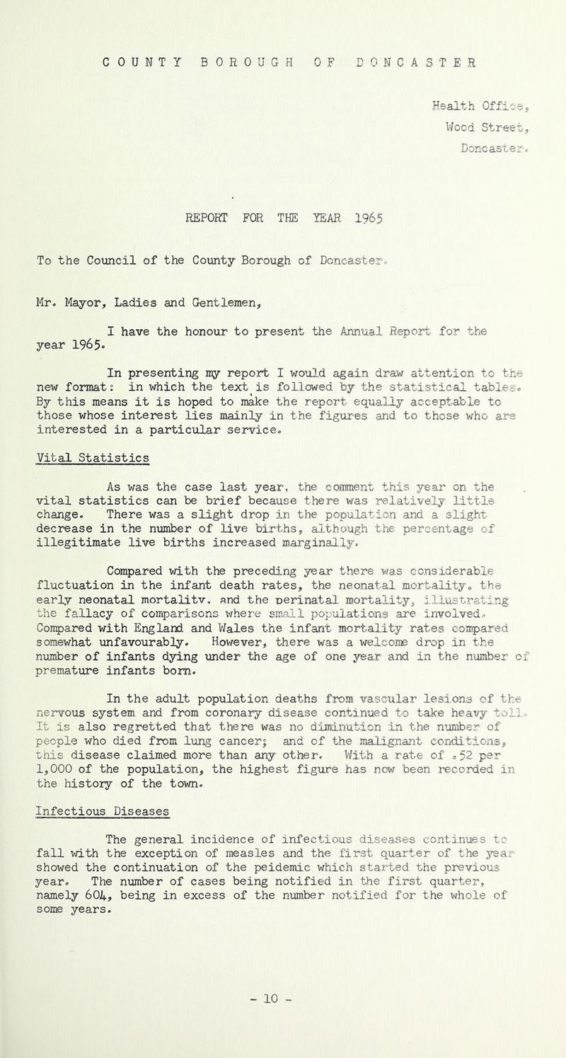COUNTY BOROUGH OP ONCASTER Health Office, Wood Street, Doncaster. REPORT FOR THE YEAR 1965 To the Council of the County Borough of Doncaster-» Mr. Mayor, Ladies and Gentlemen, I have the honour to present the Annual Report for the year 1965* In presenting my report I would again draw attention to the new formats in which the text is followed by the statistical tables. By this means it is hoped to make the report equally acceptable to those whose interest lies mainly in the figures and to those who are interested in a particular service. Vital Statistics As was the case last year, the comment this year on the vital statistics can be brief because there was relatively little change. There was a slight drop in the population and a slight- decrease in the number of live births, although the percentage of illegitimate live births increased marginally. Compared with the preceding year there was considerable fluctuation in the infant death rates, the neonatal mortality, the early neonatal mortal!tv. and the perinatal mortality, illustrating the fallacy of comparisons where small populations are involved. Compared with England and Wales the infant mortality rates compared somewhat unfavourably. However, there was a welcome drop in the number of infants dying under the age of one year and in the number of premature infants bom. In the adult population deaths from vascular lesions of the nervous system and from coronary disease continued to take heavy toll. It is also regretted that there was no diminution in the number of people who died from lung cancers and of the malignant conditions, this disease claimed more than any other. With a rate of <>52 per 1,000 of the population, the highest figure has now been recorded in the history of the town. Infectious Diseases The general incidence of infectious diseases continues to fall with the exception of measles and the first quarter of the year- showed the continuation of the peidemie which started the previous year. The number of cases being notified in the first quarter, namely 604, being in excess of the number notified for the whole of some years.