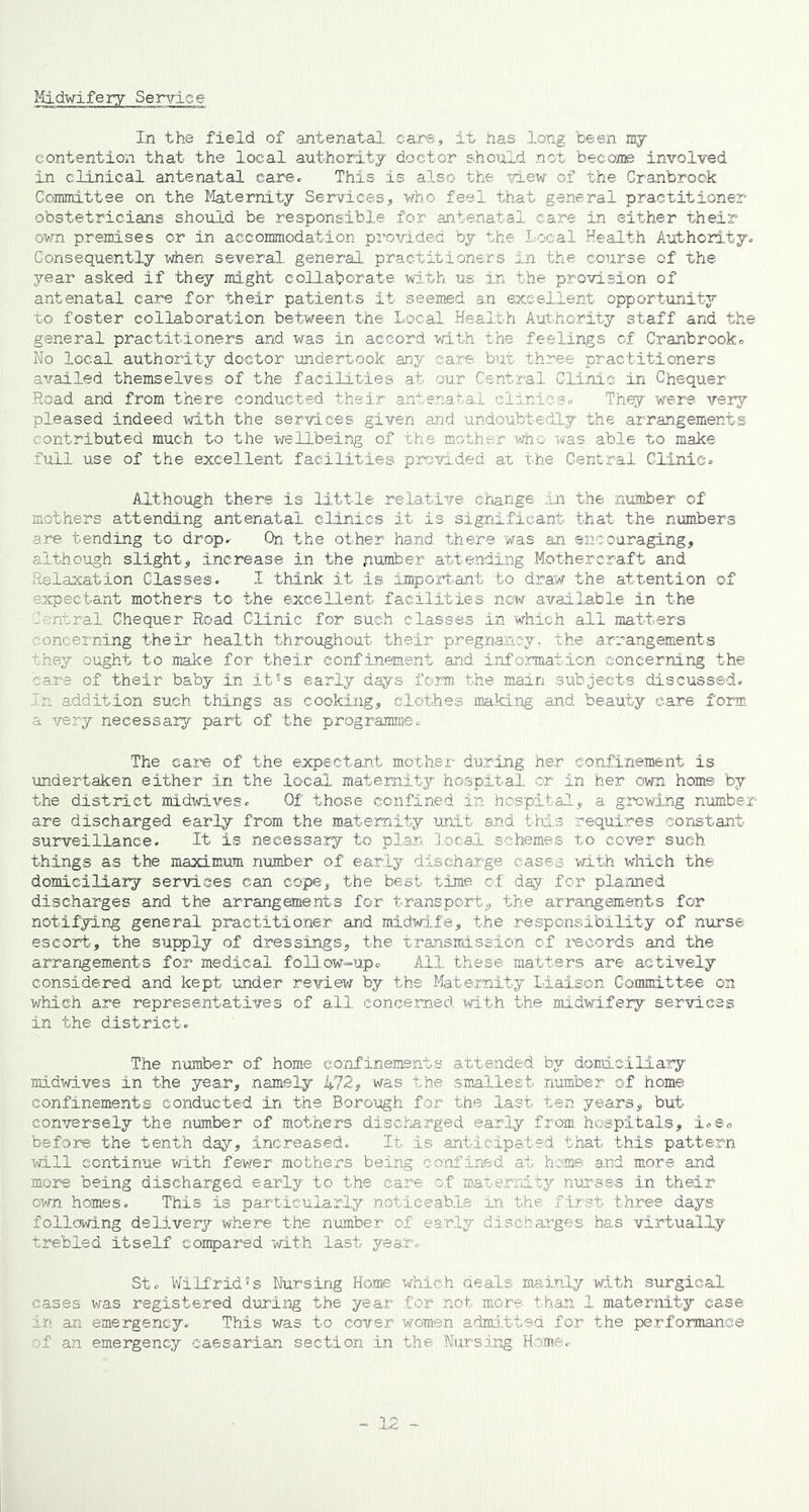 Midwifery Service In the field of antenatal care, it has long been ny contention that the local authority doctor should not become involved in clinical antenatal care. This is also the view of the Cranbrook Committee on the Maternity Services, who feel that general practitioner obstetricians should be responsible for antenatal care in either their own premises or in accommodation provided by the Local Health Authority. Consequently when several general practitioners in the course of the year asked if they might collaborate with us in the provision of antenatal care for their patients it seemed an excellent opportunity to foster collaboration between the Local Health Authority staff and the general practitioners and was in accord with the feelings of Cranbrook. No local authority doctor undertook any care but three practitioners availed themselves of the facilities at our Central Clinic in Chequer- Road and from there conducted their antenatal clinics. They were very pleased indeed with the services given and undoubtedly the arrangements contributed much to the wellbeing of the mother who was able to make full use of the excellent facilities provided at the Central Clinic. Although there is little relative change in the number of mothers attending antenatal clinics it is significant that the numbers are tending to drop.- On the other hand there was an encouraging, although slight, increase in the number attending Mothercraft and Relaxation Classes. I think it is important to draw the attention of expectant mothers to the excellent facilities now available in the Lintral Chequer Road Clinic for such classes in which all matters concerning their health throughout their pregnancy, the arrangements they ought to make for their confinement and, information concerning the care of their baby in it's early days fora the main subjects discussed. In addition such things as cooking, clothes making and beauty care form a very necessary part of the programme. The care of the expectant mother during her confinement is undertaken either in the local maternity hospital, or in her own horns by the district midwives. Of those confined in hospital., a growing number are discharged early from the maternity unit and this requires constant- surveillance. It is necessary to plan local schemes to cover such things as the maximum number of early discharge cases with which the domiciliary services can cope, the best time of day for planned discharges and the arrangements for transport, the arrangements for notifying general practitioner and midwife, the responsibility of nurse escort, the supply of dressings, the transmission of records and the arrangements for medical follow-up. All these matters are actively considered and kept under review by the Maternity Liaison Committee on which are representatives of all concerned, with the midwifery services in the district. The number of home confinements attended by domiciliary midwives in the year, namely 472, was the smallest number of home confinements conducted in the Borough for the last ten years, but conversely the number of mothers discharged early from hospitals, i.e. before the tenth day, increased. It is anticipated that this pattern will continue with fewer mothers being confined at home and more and more being discharged early to the care of maternity nurses in their own homes. This is particularly noticeable in the first three days following delivery where the number of early discharges has virtually trebled itself compared with last year. St. WilfridSs Nursing Home which deals mainly with surgical cases was registered during the year for not more than 1 maternity case in an emergency. This was to cover women admitted for the performance of an emergency caesarian section in the Nursing Home.